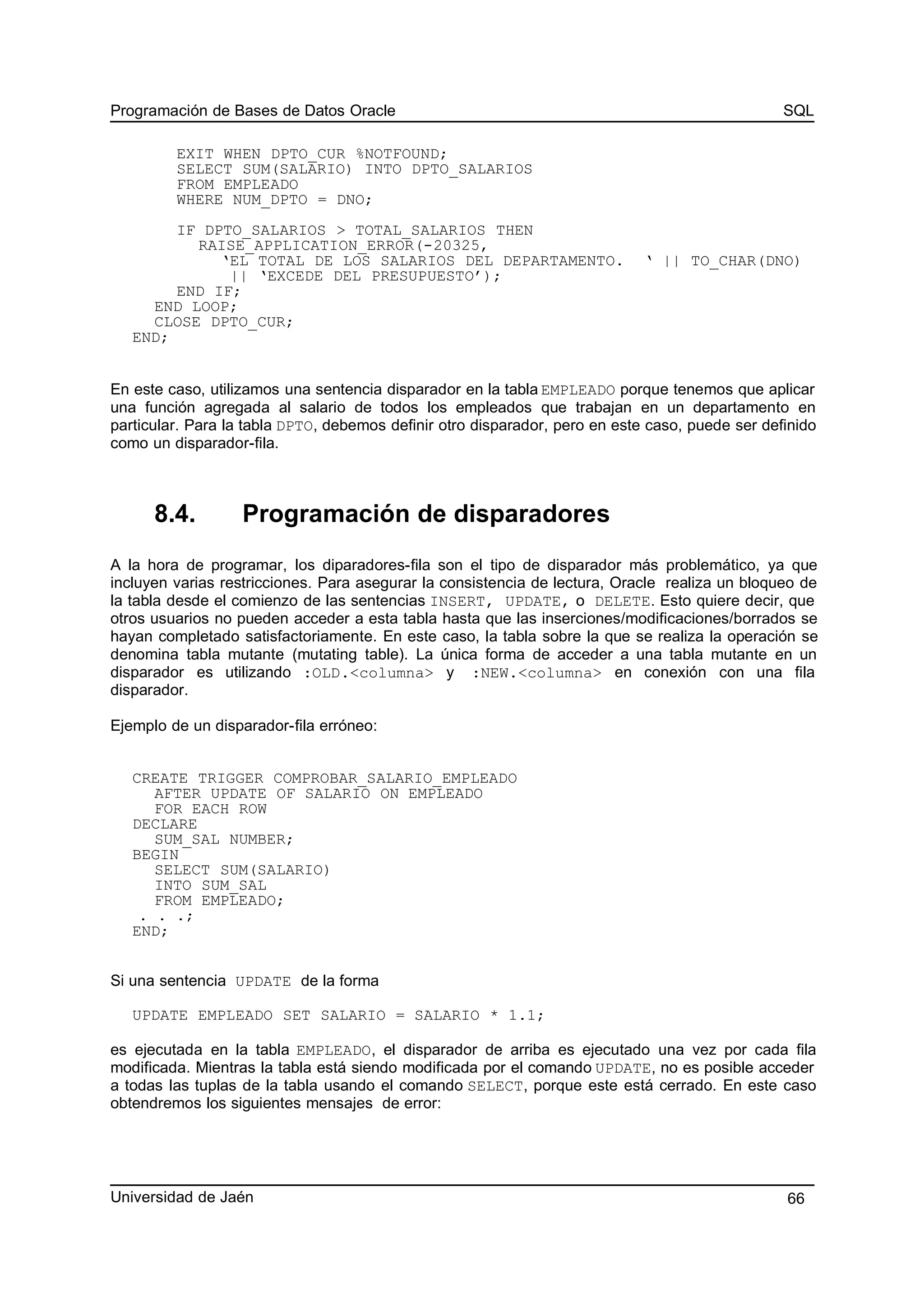 Programación de Bases de Datos Oracle SQL
EXIT WHEN DPTO_CUR %NOTFOUND;
SELECT SUM(SALARIO) INTO DPTO_SALARIOS
FROM EMPLEADO
WHERE NUM_DPTO = DNO;
IF DPTO_SALARIOS > TOTAL_SALARIOS THEN
RAISE_APPLICATION_ERROR(-20325,
‘EL TOTAL DE LOS SALARIOS DEL DEPARTAMENTO. ‘ || TO_CHAR(DNO)
|| ‘EXCEDE DEL PRESUPUESTO’);
END IF;
END LOOP;
CLOSE DPTO_CUR;
END;
En este caso, utilizamos una sentencia disparador en la tabla EMPLEADO porque tenemos que aplicar
una función agregada al salario de todos los empleados que trabajan en un departamento en
particular. Para la tabla DPTO, debemos definir otro disparador, pero en este caso, puede ser definido
como un disparador-fila.
8.4. Programación de disparadores
A la hora de programar, los diparadores-fila son el tipo de disparador más problemático, ya que
incluyen varias restricciones. Para asegurar la consistencia de lectura, Oracle realiza un bloqueo de
la tabla desde el comienzo de las sentencias INSERT, UPDATE, o DELETE. Esto quiere decir, que
otros usuarios no pueden acceder a esta tabla hasta que las inserciones/modificaciones/borrados se
hayan completado satisfactoriamente. En este caso, la tabla sobre la que se realiza la operación se
denomina tabla mutante (mutating table). La única forma de acceder a una tabla mutante en un
disparador es utilizando :OLD.<columna> y :NEW.<columna> en conexión con una fila
disparador.
Ejemplo de un disparador-fila erróneo:
CREATE TRIGGER COMPROBAR_SALARIO_EMPLEADO
AFTER UPDATE OF SALARIO ON EMPLEADO
FOR EACH ROW
DECLARE
SUM_SAL NUMBER;
BEGIN
SELECT SUM(SALARIO)
INTO SUM_SAL
FROM EMPLEADO;
. . .;
END;
Si una sentencia UPDATE de la forma
UPDATE EMPLEADO SET SALARIO = SALARIO * 1.1;
es ejecutada en la tabla EMPLEADO, el disparador de arriba es ejecutado una vez por cada fila
modificada. Mientras la tabla está siendo modificada por el comando UPDATE, no es posible acceder
a todas las tuplas de la tabla usando el comando SELECT, porque este está cerrado. En este caso
obtendremos los siguientes mensajes de error:
Universidad de Jaén 66
 