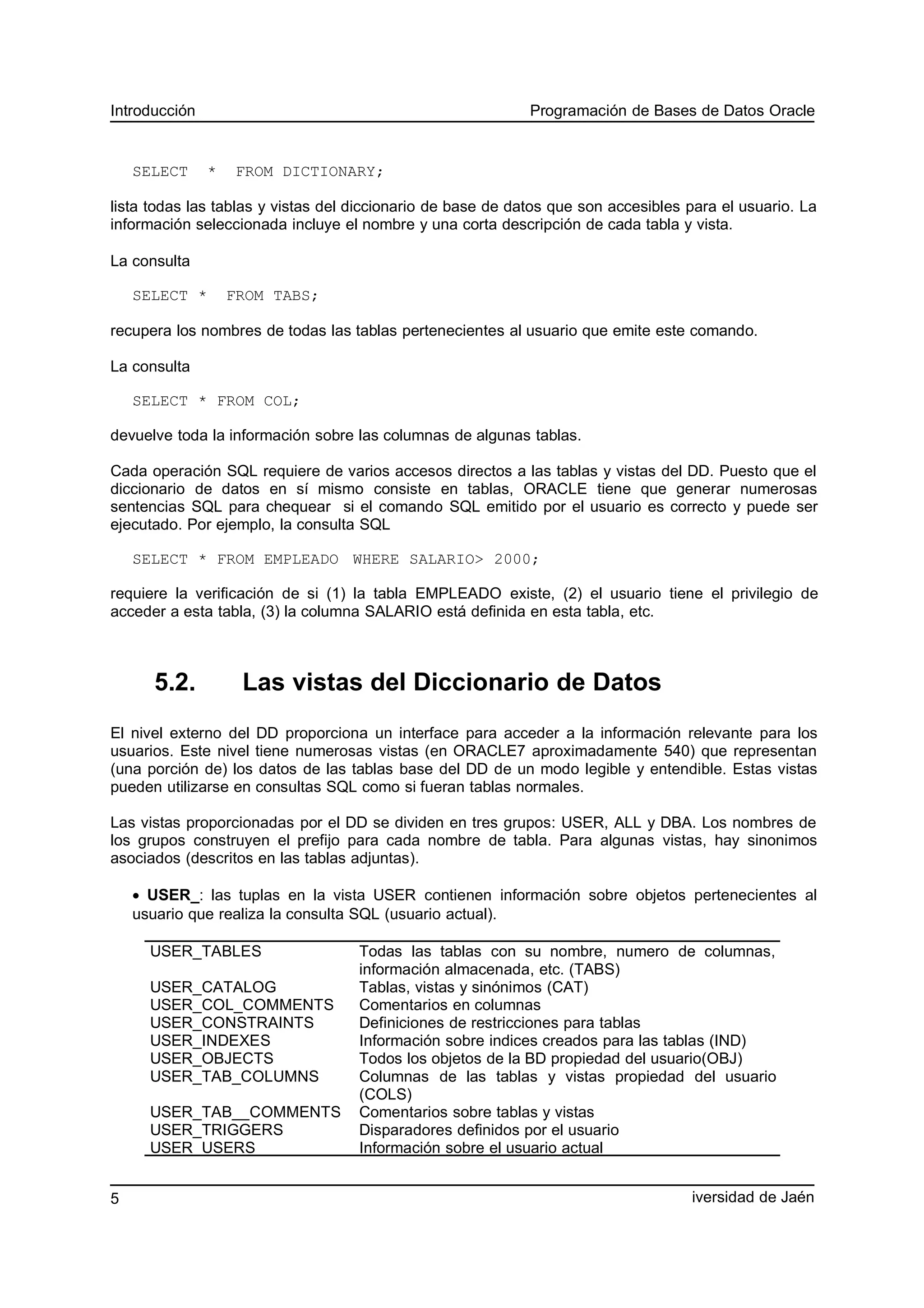 Introducción Programación de Bases de Datos Oracle
SELECT * FROM DICTIONARY;
lista todas las tablas y vistas del diccionario de base de datos que son accesibles para el usuario. La
información seleccionada incluye el nombre y una corta descripción de cada tabla y vista.
La consulta
SELECT * FROM TABS;
recupera los nombres de todas las tablas pertenecientes al usuario que emite este comando.
La consulta
SELECT * FROM COL;
devuelve toda la información sobre las columnas de algunas tablas.
Cada operación SQL requiere de varios accesos directos a las tablas y vistas del DD. Puesto que el
diccionario de datos en sí mismo consiste en tablas, ORACLE tiene que generar numerosas
sentencias SQL para chequear si el comando SQL emitido por el usuario es correcto y puede ser
ejecutado. Por ejemplo, la consulta SQL
SELECT * FROM EMPLEADO WHERE SALARIO> 2000;
requiere la verificación de si (1) la tabla EMPLEADO existe, (2) el usuario tiene el privilegio de
acceder a esta tabla, (3) la columna SALARIO está definida en esta tabla, etc.
5.2. Las vistas del Diccionario de Datos
El nivel externo del DD proporciona un interface para acceder a la información relevante para los
usuarios. Este nivel tiene numerosas vistas (en ORACLE7 aproximadamente 540) que representan
(una porción de) los datos de las tablas base del DD de un modo legible y entendible. Estas vistas
pueden utilizarse en consultas SQL como si fueran tablas normales.
Las vistas proporcionadas por el DD se dividen en tres grupos: USER, ALL y DBA. Los nombres de
los grupos construyen el prefijo para cada nombre de tabla. Para algunas vistas, hay sinonimos
asociados (descritos en las tablas adjuntas).
• USER_: las tuplas en la vista USER contienen información sobre objetos pertenecientes al
usuario que realiza la consulta SQL (usuario actual).
USER_TABLES Todas las tablas con su nombre, numero de columnas,
información almacenada, etc. (TABS)
USER_CATALOG Tablas, vistas y sinónimos (CAT)
USER_COL_COMMENTS Comentarios en columnas
USER_CONSTRAINTS Definiciones de restricciones para tablas
USER_INDEXES Información sobre indices creados para las tablas (IND)
USER_OBJECTS Todos los objetos de la BD propiedad del usuario(OBJ)
USER_TAB_COLUMNS Columnas de las tablas y vistas propiedad del usuario
(COLS)
USER_TAB__COMMENTS Comentarios sobre tablas y vistas
USER_TRIGGERS Disparadores definidos por el usuario
USER_USERS Información sobre el usuario actual
iversidad de Jaén5
 