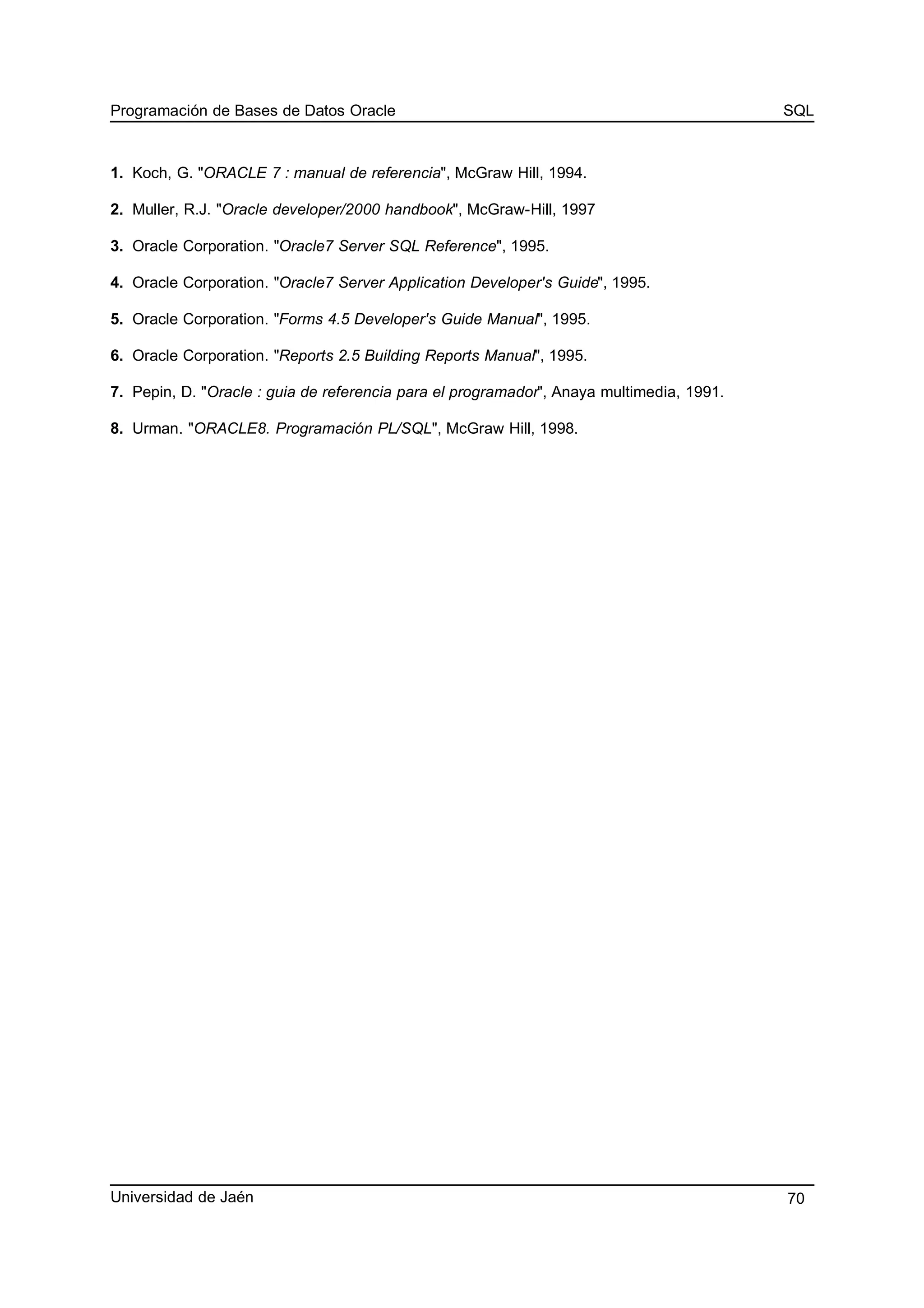Programación de Bases de Datos Oracle SQL
1. Koch, G. "ORACLE 7 : manual de referencia", McGraw Hill, 1994.
2. Muller, R.J. "Oracle developer/2000 handbook", McGraw-Hill, 1997
3. Oracle Corporation. "Oracle7 Server SQL Reference", 1995.
4. Oracle Corporation. "Oracle7 Server Application Developer's Guide", 1995.
5. Oracle Corporation. "Forms 4.5 Developer's Guide Manual", 1995.
6. Oracle Corporation. "Reports 2.5 Building Reports Manual", 1995.
7. Pepin, D. "Oracle : guia de referencia para el programador", Anaya multimedia, 1991.
8. Urman. "ORACLE8. Programación PL/SQL", McGraw Hill, 1998.
Universidad de Jaén 70
 