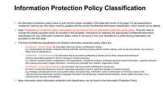 Information Protection Policy Classification
§  An information protection policy notice is built into the master template in the lower-left corner of the page. For all presentations

created for internal use, this notice must be updated with the correct Confidential Information classification, which should not be altered.
§  Note: Presentations created for public consumption do not need to carry an information protection policy notice. They DO need to

include the Oracle copyright notice as included in this template. Instructions for selecting the appropriate Confidential Information
classification for your information protection policy notice or removing it from your template for a public-facing presentation are
provided on the next slide.
§  The three Confidential classifications for Oracle’s information protection policy notice are:
– 

Confidential – Oracle Internal: for information that must remain confidential to Oracle.
e.g. Companywide sendmails, employee training materials, internal company policies (certain policies, such as security policies, may require a
higher level of classification).

– 

Confidential – Oracle Restricted: for information that must remain confidential to Oracle and for which unauthorized disclosure
could be reasonably expected to result in damage to Oracle’s business.
e.g. Internal customer system configurations and requirements, competitive analyses, employee personal contact information, customer contracts
and ordering documents, budget information, contracts and proposals from vendors, organization charts.

– 

Confidential – Oracle Highly Restricted: for information that must remain confidential to Oracle and
for which unauthorized disclosure could be reasonably expected to result in significant damage to Oracle’s business.
e.g. Strategic business plans such as acquisition plans, encryption keys, information used to authenticate an individual, source code,
unannounced financial results, sensitive employee information (Social Security number/national identifier, certain health information, etc.),
unfixed product security vulnerabilities.

§  More information about information protection and classification can be found in the Information Protection Policy.

 
