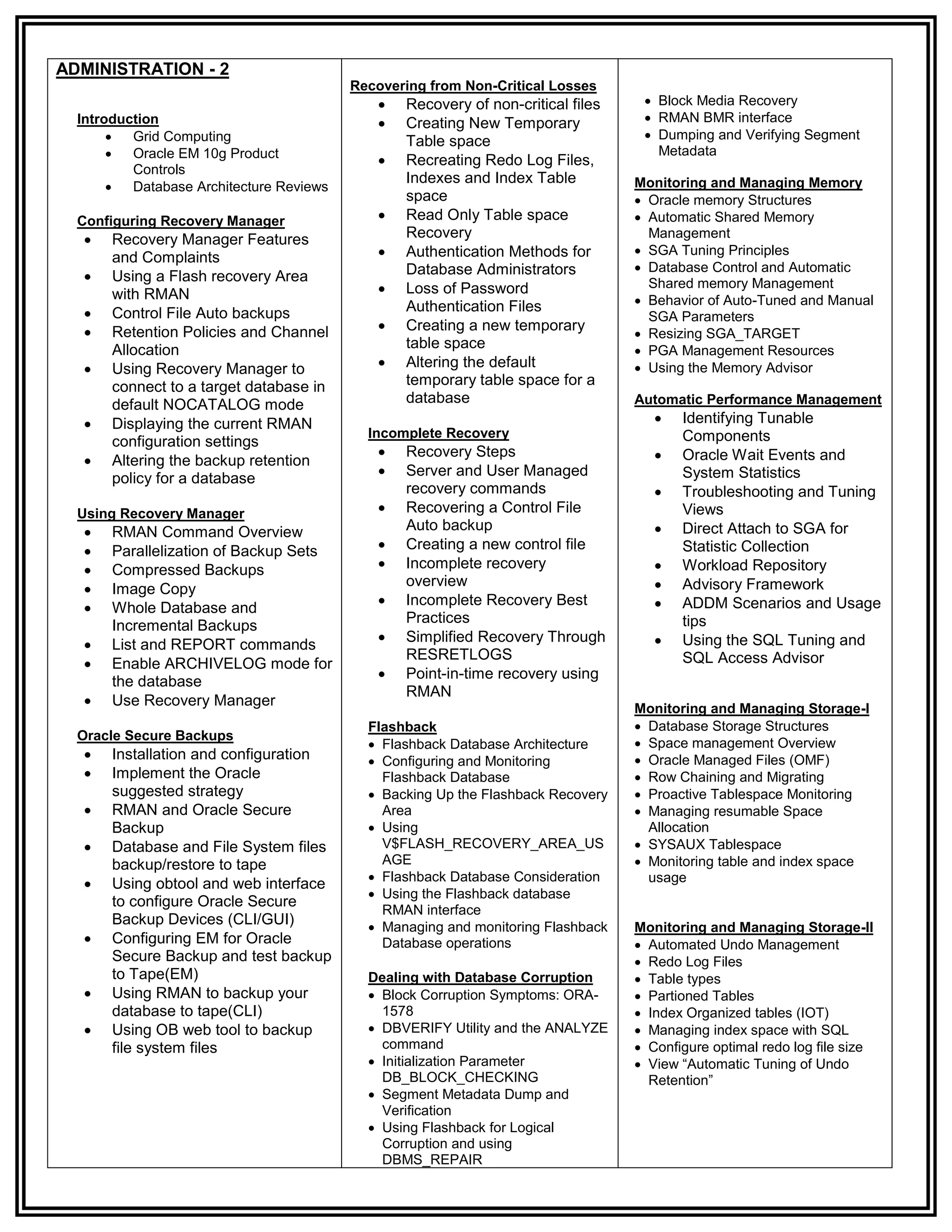 ADMINISTRATION - 2
                                          Recovering from Non-Critical Losses
                                                Recovery of non-critical files     Block Media Recovery
  Introduction                                  Creating New Temporary             RMAN BMR interface
         Grid Computing                         Table space                        Dumping and Verifying Segment
         Oracle EM 10g Product                                                      Metadata
                                                Recreating Redo Log Files,
          Controls
                                                 Indexes and Index Table
         Database Architecture Reviews                                           Monitoring and Managing Memory
                                                 space                             Oracle memory Structures
  Configuring Recovery Manager                  Read Only Table space             Automatic Shared Memory
      Recovery Manager Features                 Recovery                           Management
                                                Authentication Methods for        SGA Tuning Principles
       and Complaints
                                                 Database Administrators           Database Control and Automatic
      Using a Flash recovery Area
       with RMAN                                Loss of Password                   Shared memory Management
                                                 Authentication Files              Behavior of Auto-Tuned and Manual
      Control File Auto backups                                                    SGA Parameters
                                               Creating a new temporary
       Retention Policies and Channel                                              Resizing SGA_TARGET
       Allocation                                table space                       PGA Management Resources
      Using Recovery Manager to                Altering the default              Using the Memory Advisor
       connect to a target database in           temporary table space for a
       default NOCATALOG mode                    database                         Automatic Performance Management
      Displaying the current RMAN                                                      Identifying Tunable
                                            Incomplete Recovery                          Components
       configuration settings
                                                Recovery Steps                         Oracle Wait Events and
      Altering the backup retention
       policy for a database                    Server and User Managed                 System Statistics
                                                 recovery commands                      Troubleshooting and Tuning
  Using Recovery Manager                        Recovering a Control File               Views
      RMAN Command Overview                     Auto backup                            Direct Attach to SGA for
      Parallelization of Backup Sets           Creating a new control file             Statistic Collection
      Compressed Backups                       Incomplete recovery                    Workload Repository
      Image Copy
                                                 overview                               Advisory Framework
                                                Incomplete Recovery Best               ADDM Scenarios and Usage
      Whole Database and
                                                 Practices                               tips
       Incremental Backups
                                                Simplified Recovery Through            Using the SQL Tuning and
      List and REPORT commands
                                                 RESRETLOGS                              SQL Access Advisor
      Enable ARCHIVELOG mode for
                                                Point-in-time recovery using
       the database
                                                 RMAN
      Use Recovery Manager                                                       Monitoring and Managing Storage-I
                                            Flashback                              Database Storage Structures
  Oracle Secure Backups
                                             Flashback Database Architecture      Space management Overview
      Installation and configuration        Configuring and Monitoring           Oracle Managed Files (OMF)
      Implement the Oracle                   Flashback Database                   Row Chaining and Migrating
       suggested strategy                    Backing Up the Flashback Recovery    Proactive Tablespace Monitoring
      RMAN and Oracle Secure                 Area                                 Managing resumable Space
       Backup                                Using                                 Allocation
      Database and File System files         V$FLASH_RECOVERY_AREA_US             SYSAUX Tablespace
       backup/restore to tape                 AGE                                  Monitoring table and index space
                                             Flashback Database Consideration      usage
      Using obtool and web interface
                                             Using the Flashback database
       to configure Oracle Secure
                                              RMAN interface
       Backup Devices (CLI/GUI)              Managing and monitoring Flashback   Monitoring and Managing Storage-II
      Configuring EM for Oracle              Database operations                  Automated Undo Management
       Secure Backup and test backup                                               Redo Log Files
       to Tape(EM)                          Dealing with Database Corruption       Table types
      Using RMAN to backup your             Block Corruption Symptoms: ORA-      Partioned Tables
       database to tape(CLI)                  1578                                 Index Organized tables (IOT)
      Using OB web tool to backup           DBVERIFY Utility and the ANALYZE     Managing index space with SQL
       file system files                      command                              Configure optimal redo log file size
                                             Initialization Parameter             View “Automatic Tuning of Undo
                                              DB_BLOCK_CHECKING                     Retention”
                                             Segment Metadata Dump and
                                              Verification
                                             Using Flashback for Logical
                                              Corruption and using
                                              DBMS_REPAIR
 