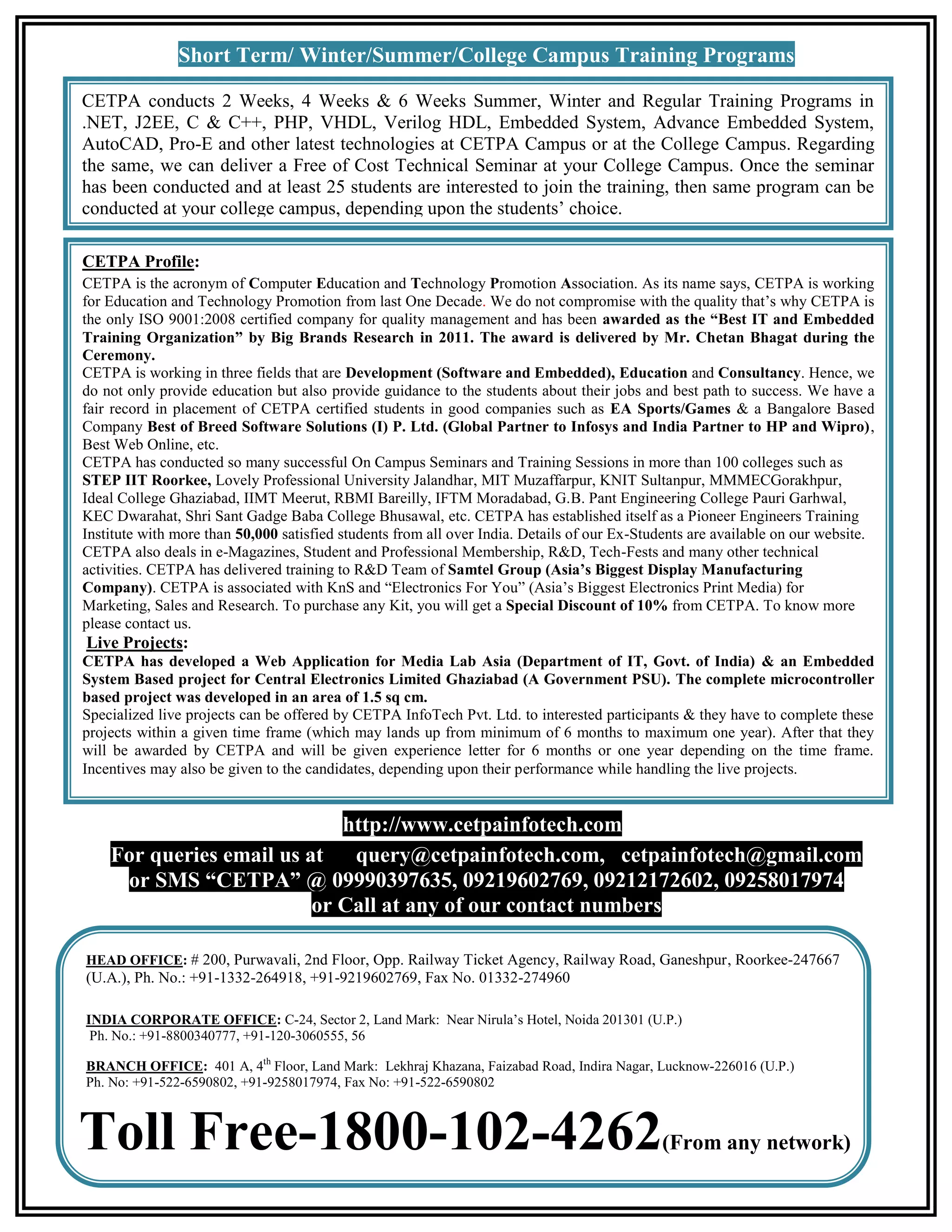 Short Term/ Winter/Summer/College Campus Training Programs

CETPA conducts 2 Weeks, 4 Weeks & 6 Weeks Summer, Winter and Regular Training Programs in
.NET, J2EE, C & C++, PHP, VHDL, Verilog HDL, Embedded System, Advance Embedded System,
AutoCAD, Pro-E and other latest technologies at CETPA Campus or at the College Campus. Regarding
the same, we can deliver a Free of Cost Technical Seminar at your College Campus. Once the seminar
has been conducted and at least 25 students are interested to join the training, then same program can be
conducted at your college campus, depending upon the students’ choice.

CETPA Profile:
CETPA is the acronym of Computer Education and Technology Promotion Association. As its name says, CETPA is working
for Education and Technology Promotion from last One Decade. We do not compromise with the quality that’s why CETPA is
the only ISO 9001:2008 certified company for quality management and has been awarded as the “Best IT and Embedded
Training Organization” by Big Brands Research in 2011. The award is delivered by Mr. Chetan Bhagat during the
Ceremony.
CETPA is working in three fields that are Development (Software and Embedded), Education and Consultancy. Hence, we
do not only provide education but also provide guidance to the students about their jobs and best path to success. We have a
fair record in placement of CETPA certified students in good companies such as EA Sports/Games & a Bangalore Based
Company Best of Breed Software Solutions (I) P. Ltd. (Global Partner to Infosys and India Partner to HP and Wipro),
Best Web Online, etc.
CETPA has conducted so many successful On Campus Seminars and Training Sessions in more than 100 colleges such as
STEP IIT Roorkee, Lovely Professional University Jalandhar, MIT Muzaffarpur, KNIT Sultanpur, MMMECGorakhpur,
Ideal College Ghaziabad, IIMT Meerut, RBMI Bareilly, IFTM Moradabad, G.B. Pant Engineering College Pauri Garhwal,
KEC Dwarahat, Shri Sant Gadge Baba College Bhusawal, etc. CETPA has established itself as a Pioneer Engineers Training
Institute with more than 50,000 satisfied students from all over India. Details of our Ex-Students are available on our website.
CETPA also deals in e-Magazines, Student and Professional Membership, R&D, Tech-Fests and many other technical
activities. CETPA has delivered training to R&D Team of Samtel Group (Asia’s Biggest Display Manufacturing
Company). CETPA is associated with KnS and “Electronics For You” (Asia’s Biggest Electronics Print Media) for
Marketing, Sales and Research. To purchase any Kit, you will get a Special Discount of 10% from CETPA. To know more
please contact us.
Live Projects:
CETPA has developed a Web Application for Media Lab Asia (Department of IT, Govt. of India) & an Embedded
System Based project for Central Electronics Limited Ghaziabad (A Government PSU). The complete microcontroller
based project was developed in an area of 1.5 sq cm.
Specialized live projects can be offered by CETPA InfoTech Pvt. Ltd. to interested participants & they have to complete these
projects within a given time frame (which may lands up from minimum of 6 months to maximum one year). After that they
will be awarded by CETPA and will be given experience letter for 6 months or one year depending on the time frame.
Incentives may also be given to the candidates, depending upon their performance while handling the live projects.


                             http://www.cetpainfotech.com
    For queries email us at query@cetpainfotech.com, cetpainfotech@gmail.com
     or SMS “CETPA” @ 09990397635, 09219602769, 09212172602, 09258017974
                          or Call at any of our contact numbers

HEAD OFFICE: # 200, Purwavali, 2nd Floor, Opp. Railway Ticket Agency, Railway Road, Ganeshpur, Roorkee-247667
(U.A.), Ph. No.: +91-1332-264918, +91-9219602769, Fax No. 01332-274960

INDIA CORPORATE OFFICE: C-24, Sector 2, Land Mark: Near Nirula’s Hotel, Noida 201301 (U.P.)
 Ph. No.: +91-8800340777, +91-120-3060555, 56

BRANCH OFFICE: 401 A, 4th Floor, Land Mark: Lekhraj Khazana, Faizabad Road, Indira Nagar, Lucknow-226016 (U.P.)
Ph. No: +91-522-6590802, +91-9258017974, Fax No: +91-522-6590802



Toll Free-1800-102-4262                                                                      (From any network)
 