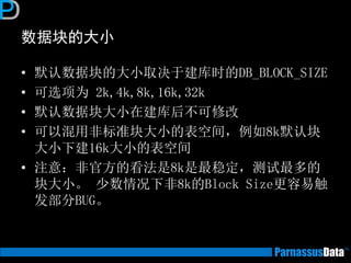 数据块的大小
• 默认数据块的大小取决于建库时的DB_BLOCK_SIZE
• 可选项为 2k,4k,8k,16k,32k
• 默认数据块大小在建库后不可修改
• 可以混用非标准块大小的表空间，例如8k默认块
大小下建16k大小的表空间
• 注意：非官方的看法是8k是最稳定，测试最多的
块大小。 少数情况下非8k的Block Size更容易触
发部分BUG。
 