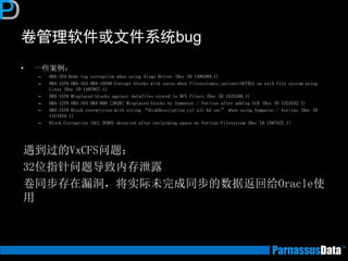 卷管理软件或文件系统bug
• 一些案例：
– ORA-354 Redo log corruption when using Xisgo Driver (Doc ID 1498389.1)
– ORA-1578 ORA-353 ORA-19599 Corrupt blocks with zeros when filesystemio_options=SETALL on ext4 file system using
Linux (Doc ID 1487957.1)
– ORA-1578 Misplaced blocks against datafiles stored in NFS filers (Doc ID 1525108.1)
– ORA-1578 ORA-354 ORA-600 [3020] Misplaced blocks by Symantec / Veritas after adding LUN (Doc ID 1323532.1)
– ORA-1578 Block overwritten with string “DiskDescription cyl alt hd sec” when using Symantec / Veritas (Doc ID
1313454.1)
– Block Corruption (ALL ZERO) detected after reclaiming space on Veritas Filesystem (Doc ID 1587427.1)
遇到过的VxCFS问题：
32位指针问题导致内存泄露
卷同步存在漏洞，将实际未完成同步的数据返回给Oracle使
用
 