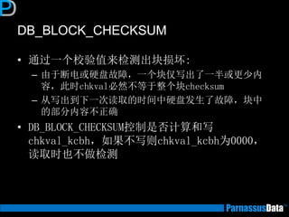 DB_BLOCK_CHECKSUM
• 通过一个校验值来检测出块损坏:
– 由于断电或硬盘故障，一个块仅写出了一半或更少内
容，此时chkval必然不等于整个块checksum
– 从写出到下一次读取的时间中硬盘发生了故障，块中
的部分内容不正确
• DB_BLOCK_CHECKSUM控制是否计算和写
chkval_kcbh，如果不写则chkval_kcbh为0000，
读取时也不做检测
 