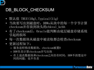DB_BLOCK_CHECKSUM
• 默认值 TRUE(10g),Typical(11g)
• 当块要写出到磁盘时，DBWn从块中的每一个字节计算
checksum并存放到块头的chkval_kcbh
• 有了checksum后，Oracle能判断由底层磁盘存储系统
引起的损坏
• 每一次数据块从磁盘中被读取都会检查checksum
• 更新过程如下：
– 服务进程修改数据块，checksum被置0
– DBW负责计算checksum并写出块
– 在上述改数据块和checksum之间存在时间，DBW不清楚这中
间的问题，也不负责
 