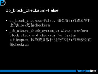 db_block_checksum=False
• db_block_checksum=False，那么仅SYSTEM表空间
上的block还做checksum
• _db_always_check_system_ts Always perform
block check and checksum for System
tablespace,该隐藏参数控制是否对SYSTEM表空间
做checksum
 