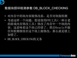 数据块损坏检测参数 DB_BLOCK_CHECKING
• 对内存中的块内容做修改前，是否对块做检测
• 考虑这样一个问题，假设使用FPE工具(一种古老
的游戏内存修改工具）修改了内存中一个块的内
容，这意味着这个块已经错了。然后Oracle不做
任何检测继续在这个块上做修改，那么就是错上
加错了。
• DB_BLOCK_CHECKING的义务
 