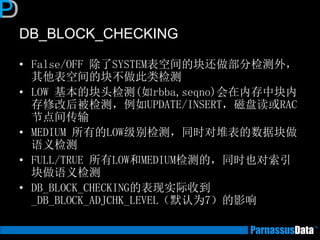 DB_BLOCK_CHECKING
• False/OFF 除了SYSTEM表空间的块还做部分检测外，
其他表空间的块不做此类检测
• LOW 基本的块头检测(如rbba,seqno)会在内存中块内
存修改后被检测，例如UPDATE/INSERT，磁盘读或RAC
节点间传输
• MEDIUM 所有的LOW级别检测，同时对堆表的数据块做
语义检测
• FULL/TRUE 所有LOW和MEDIUM检测的，同时也对索引
块做语义检测
• DB_BLOCK_CHECKING的表现实际收到
_DB_BLOCK_ADJCHK_LEVEL（默认为7）的影响
 