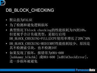 DB_BLOCK_CHECKING
• 默认值为FALSE
• 为了检测和避免逻辑损坏
• 典型情况下block checking的性能损耗为1%到10%，
但更视乎合计负载类型，某银行启用
DB_BLOCK_CHECKING=FULL后CPU使用率增长了20%~30%
• DB_BLOCK_CHECKING=MEDIUM时性能损耗较少，原因是
其不检测索引块，也不检测IOT
• 如果发现了损坏，报错常为ORA-600
[kddummy_blkchk] 或ORA-600 [kdBlkCheckError]，
进一步损坏被避免
 