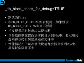_db_block_check_for_debug=TRUE
• 默认为False
• 和DB_BLOCK_CHECKING配合使用，如果没设
DB_BLOCK_CHECKING那么不要用
• 当发现损坏时转出块以便诊断
• 该参数控制在修改块前拷贝块到PGA中，若发现问
题则将该拷贝转出到跟踪文件中
• 性能损耗在于每次修改块前都会拷贝块到PGA中，
其损耗实际并不大
 