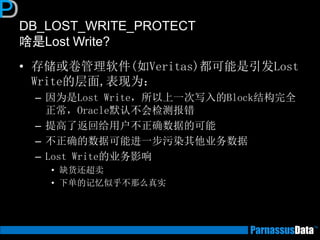 DB_LOST_WRITE_PROTECT
啥是Lost Write?
• 存储或卷管理软件(如Veritas)都可能是引发Lost
Write的层面,表现为：
– 因为是Lost Write，所以上一次写入的Block结构完全
正常，Oracle默认不会检测报错
– 提高了返回给用户不正确数据的可能
– 不正确的数据可能进一步污染其他业务数据
– Lost Write的业务影响
• 缺货还超卖
• 下单的记忆似乎不那么真实
 