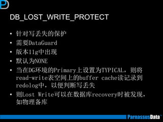 DB_LOST_WRITE_PROTECT
• 针对写丢失的保护
• 需要DataGuard
• 版本11g中出现
• 默认为NONE
• 当在DG环境的Primary上设置为TYPICAL，则将
read-write表空间上的buffer cache读记录到
redolog中，以便判断写丢失
• 则Lost Write可以在数据库recovery时被发现，
如物理备库
 