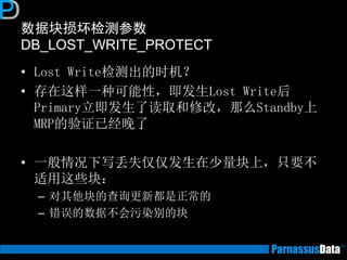 数据块损坏检测参数
DB_LOST_WRITE_PROTECT
• Lost Write检测出的时机？
• 存在这样一种可能性，即发生Lost Write后
Primary立即发生了读取和修改，那么Standby上
MRP的验证已经晚了
• 一般情况下写丢失仅仅发生在少量块上，只要不
适用这些块：
– 对其他块的查询更新都是正常的
– 错误的数据不会污染别的块
 