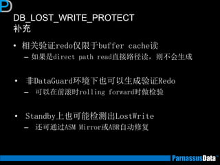 DB_LOST_WRITE_PROTECT
补充
• 相关验证redo仅限于buffer cache读
– 如果是direct path read直接路径读，则不会生成
• 非DataGuard环境下也可以生成验证Redo
– 可以在前滚时rolling forward时做检验
• Standby上也可能检测出LostWrite
– 还可通过ASM Mirror或ABR自动修复
 