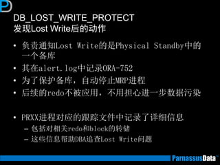 DB_LOST_WRITE_PROTECT
发现Lost Write后的动作
• 负责通知Lost Write的是Physical Standby中的
一个备库
• 其在alert.log中记录ORA-752
• 为了保护备库，自动停止MRP进程
• 后续的redo不被应用，不用担心进一步数据污染
• PRXX进程对应的跟踪文件中记录了详细信息
– 包括对相关redo和block的转储
– 这些信息帮助DBA追查Lost Write问题
 