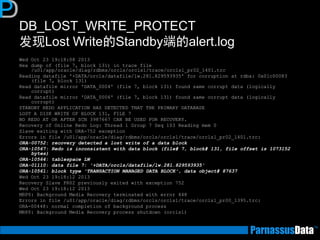 DB_LOST_WRITE_PROTECT
发现Lost Write的Standby端的alert.log
Wed Oct 23 19:18:08 2013
Hex dump of (file 7, block 131) in trace file
/u01/app/oracle/diag/rdbms/orcls/orcls1/trace/orcls1_pr02_1401.trc
Reading datafile '+DATA/orcls/datafile/lw.281.829593935' for corruption at rdba: 0x01c00083
(file 7, block 131)
Read datafile mirror 'DATA_0004' (file 7, block 131) found same corrupt data (logically
corrupt)
Read datafile mirror 'DATA_0006' (file 7, block 131) found same corrupt data (logically
corrupt)
STANDBY REDO APPLICATION HAS DETECTED THAT THE PRIMARY DATABASE
LOST A DISK WRITE OF BLOCK 131, FILE 7
NO REDO AT OR AFTER SCN 3987667 CAN BE USED FOR RECOVERY.
Recovery of Online Redo Log: Thread 1 Group 7 Seq 103 Reading mem 0
Slave exiting with ORA-752 exception
Errors in file /u01/app/oracle/diag/rdbms/orcls/orcls1/trace/orcls1_pr02_1401.trc:
ORA-00752: recovery detected a lost write of a data block
ORA-10567: Redo is inconsistent with data block (file# 7, block# 131, file offset is 1073152
bytes)
ORA-10564: tablespace LW
ORA-01110: data file 7: '+DATA/orcls/datafile/lw.281.829593935'
ORA-10561: block type 'TRANSACTION MANAGED DATA BLOCK', data object# 87637
Wed Oct 23 19:18:12 2013
Recovery Slave PR02 previously exited with exception 752
Wed Oct 23 19:18:12 2013
MRP0: Background Media Recovery terminated with error 448
Errors in file /u01/app/oracle/diag/rdbms/orcls/orcls1/trace/orcls1_pr00_1395.trc:
ORA-00448: normal completion of background process
MRP0: Background Media Recovery process shutdown (orcls1)
 