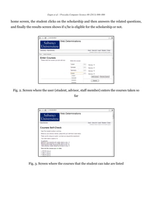 Engin et al. / Procedia Computer Science 00 (2013) 000–000
home screen, the student clicks on the scholarship and then answers the related questions,
and finally the results screen shows if s/he is eligible for the scholarship or not.
Fig. 2. Screen where the user (student, advisor, staff member) enters the courses taken so
far
Fig. 3. Screen where the courses that the student can take are listed
 