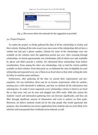 Engin et al. / Procedia Computer Science 00 (2013) 000–000
Fig. 4. The screen where the rationale for the suggestion is provided
3.2. Project Progress
To realize the project, we firstly gathered the data of all the scholarships in Turkey and
their criteria. Finding all the rules wasn’t easy since some of the scholarships did not have a
website but had just a phone number. Criteria for some of the scholarships were not
available on the websites since the application period was over. After scanning through
scholarships, we found approximately 200 scholarships, half of which were only reachable
by phone and didn’t provide a website. We eliminated those scholarships from further
consideration. From among the other 100 scholarships, only 51 had the criteria publicly
available on their websites. From that point on, we deducted the rules of eligibility for each
scholarship and separated every one of them in an Excel sheet so that while writing the rules
for OPA, it would be easier and faster.
Furthermore, after gathering all the data we parsed their requirements and pre-
requisites. For one institution, there may be an income requirement, while for another,
meeting just a GPA threshold is sufficient, and thus we divided all the information into
subcategories. To make it more organized, every scholarship’s criteria is listed in an Excel
file so that every rule can be seen and plugged into OPA easily. With this system the
students’ search and information gathering time can decrease significantly, and they can
filter through significant amount of information and work to achieve on their goals.
Moreover, we believe students would not be the only people who would appreciate this
program. Also, foundations can receive applications from students who are more likely to be
selected, and consequently their workload can be reduced, as well.
 