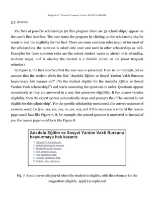 Engin et al. / Procedia Computer Science 00 (2013) 000–000
3.3. Results
The lists of possible scholarships (in this program there are 51 scholarships) appear on
the user’s first interface. The user starts the program by clicking on the scholarship she/he
wants to test the eligibility for the first. There are some common rules required for most of
the scholarships, the question is asked only once and used in other scholarships as well.
Examples for these common rules are the school student wants to attend or is attending,
students major, and is whether the student is a Turkish citizen or not (most frequent
criterion).
In Figure 6, the first interface that the user sees is presented. Here in our example, let us
assume that the student clicks the link “Anadolu Eğitim ve Sosyal Yardım Vakfı Bursuna
başvurmaya hak kazanır mı?” (“Is the student eligible for the Anadolu Eğitim ve Sosyal
Yardım Vakfı scholarship?”) and starts answering the questions in order. Questions appear
successively as they are answered in a way that preserves eligibility. If the answer violates
eligibility, then the expert system automatically stops and prompts that “The student is not
eligible for this scholarship”. For the specific scholarship mentioned, the correct sequence of
answers would be (yes, yes, yes, yes, no, no, no), and if this sequence is entered the reason
page would look like Figure 7. If, for example, the second question is answered no instead of
yes, the reason page would look like Figure 8.
Fig. 7. Result screen displayed when the student is eligible, with the rationale for the
suggestion (eligible, apply) is explained
 