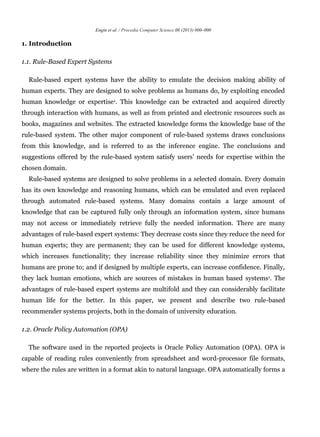 Engin et al. / Procedia Computer Science 00 (2013) 000–000
1. Introduction
1.1. Rule-Based Expert Systems
Rule-based expert systems have the ability to emulate the decision making ability of
human experts. They are designed to solve problems as humans do, by exploiting encoded
human knowledge or expertise1. This knowledge can be extracted and acquired directly
through interaction with humans, as well as from printed and electronic resources such as
books, magazines and websites. The extracted knowledge forms the knowledge base of the
rule-based system. The other major component of rule-based systems draws conclusions
from this knowledge, and is referred to as the inference engine. The conclusions and
suggestions offered by the rule-based system satisfy users’ needs for expertise within the
chosen domain.
Rule-based systems are designed to solve problems in a selected domain. Every domain
has its own knowledge and reasoning humans, which can be emulated and even replaced
through automated rule-based systems. Many domains contain a large amount of
knowledge that can be captured fully only through an information system, since humans
may not access or immediately retrieve fully the needed information. There are many
advantages of rule-based expert systems: They decrease costs since they reduce the need for
human experts; they are permanent; they can be used for different knowledge systems,
which increases functionality; they increase reliability since they minimize errors that
humans are prone to; and if designed by multiple experts, can increase confidence. Finally,
they lack human emotions, which are sources of mistakes in human based systems1. The
advantages of rule-based expert systems are multifold and they can considerably facilitate
human life for the better. In this paper, we present and describe two rule-based
recommender systems projects, both in the domain of university education.
1.2. Oracle Policy Automation (OPA)
The software used in the reported projects is Oracle Policy Automation (OPA). OPA is
capable of reading rules conveniently from spreadsheet and word-processor file formats,
where the rules are written in a format akin to natural language. OPA automatically forms a
 