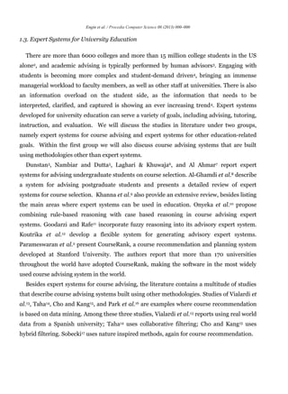 Engin et al. / Procedia Computer Science 00 (2013) 000–000
1.3. Expert Systems for University Education
There are more than 6000 colleges and more than 15 million college students in the US
alone2, and academic advising is typically performed by human advisors3. Engaging with
students is becoming more complex and student-demand driven4, bringing an immense
managerial workload to faculty members, as well as other staff at universities. There is also
an information overload on the student side, as the information that needs to be
interpreted, clarified, and captured is showing an ever increasing trend4. Expert systems
developed for university education can serve a variety of goals, including advising, tutoring,
instruction, and evaluation. We will discuss the studies in literature under two groups,
namely expert systems for course advising and expert systems for other education-related
goals. Within the first group we will also discuss course advising systems that are built
using methodologies other than expert systems.
Dunstan3, Nambiar and Dutta5, Laghari & Khuwaja6, and Al Ahmar7 report expert
systems for advising undergraduate students on course selection. Al-Ghamdi et al.8 describe
a system for advising postgraduate students and presents a detailed review of expert
systems for course selection. Khanna et al.9 also provide an extensive review, besides listing
the main areas where expert systems can be used in education. Onyeka et al.10 propose
combining rule-based reasoning with case based reasoning in course advising expert
systems. Goodarzi and Rafe11 incorporate fuzzy reasoning into its advisory expert system.
Koutrika et al.12 develop a flexible system for generating advisory expert systems.
Parameswaran et al.2 present CourseRank, a course recommendation and planning system
developed at Stanford University. The authors report that more than 170 universities
throughout the world have adopted CourseRank, making the software in the most widely
used course advising system in the world.
Besides expert systems for course advising, the literature contains a multitude of studies
that describe course advising systems built using other methodologies. Studies of Vialardi et
al.13, Taha14, Cho and Kang15, and Park et al.16 are examples where course recommendation
is based on data mining. Among these three studies, Vialardi et al.13 reports using real world
data from a Spanish university; Taha14 uses collaborative filtering; Cho and Kang15 uses
hybrid filtering. Sobecki17 uses nature inspired methods, again for course recommendation.
 