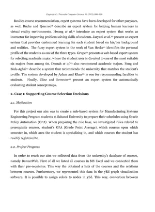 Engin et al. / Procedia Computer Science 00 (2013) 000–000
Besides course recommendation, expert systems have been developed for other purposes,
as well. Buche and Querrec18 describe an expert system for helping human learners in
virtual reality environments. Hwang et al.19 introduce an expert system that works as
instructor for improving problem solving skills of students. Jaryani et al.20 present an expert
system that provides customized learning for each student based on his/her background
and realities. The fuzzy expert system in the work of Van Hecke21 identifies the personal
profile of the students as one of the three types. Grupe22 presents a web based expert system
for selecting academic major, where the student user is directed to one of the most suitable
six majors from among 60. Deorah et al.23 also recommend academic majors. Fong and
Biuk-Aghai24 describe a system that recommends the university that matches the student’s
profile. The system developed by Aslam and Khan25 is one for recommending faculties to
students. Finally, Cline and Brewster26 present an expert system for automatically
evaluating student concept maps.
2. Case 1: Supporting Course Selection Decisions
2.1. Motivation
For this project our aim was to create a rule-based system for Manufacturing Systems
Engineering Program students at Sabanci University to prepare their schedules using Oracle
Policy Automation (OPA). When preparing the rule base, we investigated rules related to
prerequisite courses, student’s GPA (Grade Point Average), which courses open which
semester in, which area the student is specializing in, and which courses the student has
readily registered to.
2.2. Project Progress
In order to reach our aim we collected data from the university’s database of courses,
namely BannerWeb. First of all we listed all courses in MS Excel and we connected them
with their pre-requisites. This way the obtained a lists of the courses and the relations
between courses. Furthermore, we represented this data in the yEd graph visualization
software. It is possible to assign colors to nodes in yEd. This way, connection between
 