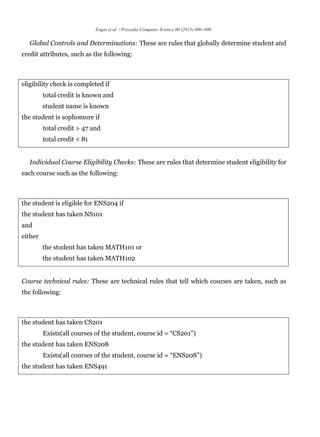 Engin et al. / Procedia Computer Science 00 (2013) 000–000
Global Controls and Determinations: These are rules that globally determine student and
credit attributes, such as the following:
eligibility check is completed if
total credit is known and
student name is known
the student is sophomore if
total credit > 47 and
total credit < 81
Individual Course Eligibility Checks: These are rules that determine student eligibility for
each course such as the following:
the student is eligible for ENS204 if
the student has taken NS101
and
either
the student has taken MATH101 or
the student has taken MATH102
Course technical rules: These are technical rules that tell which courses are taken, such as
the following:
the student has taken CS201
Exists(all courses of the student, course id = “CS201”)
the student has taken ENS208
Exists(all courses of the student, course id = “ENS208”)
the student has taken ENS491
 