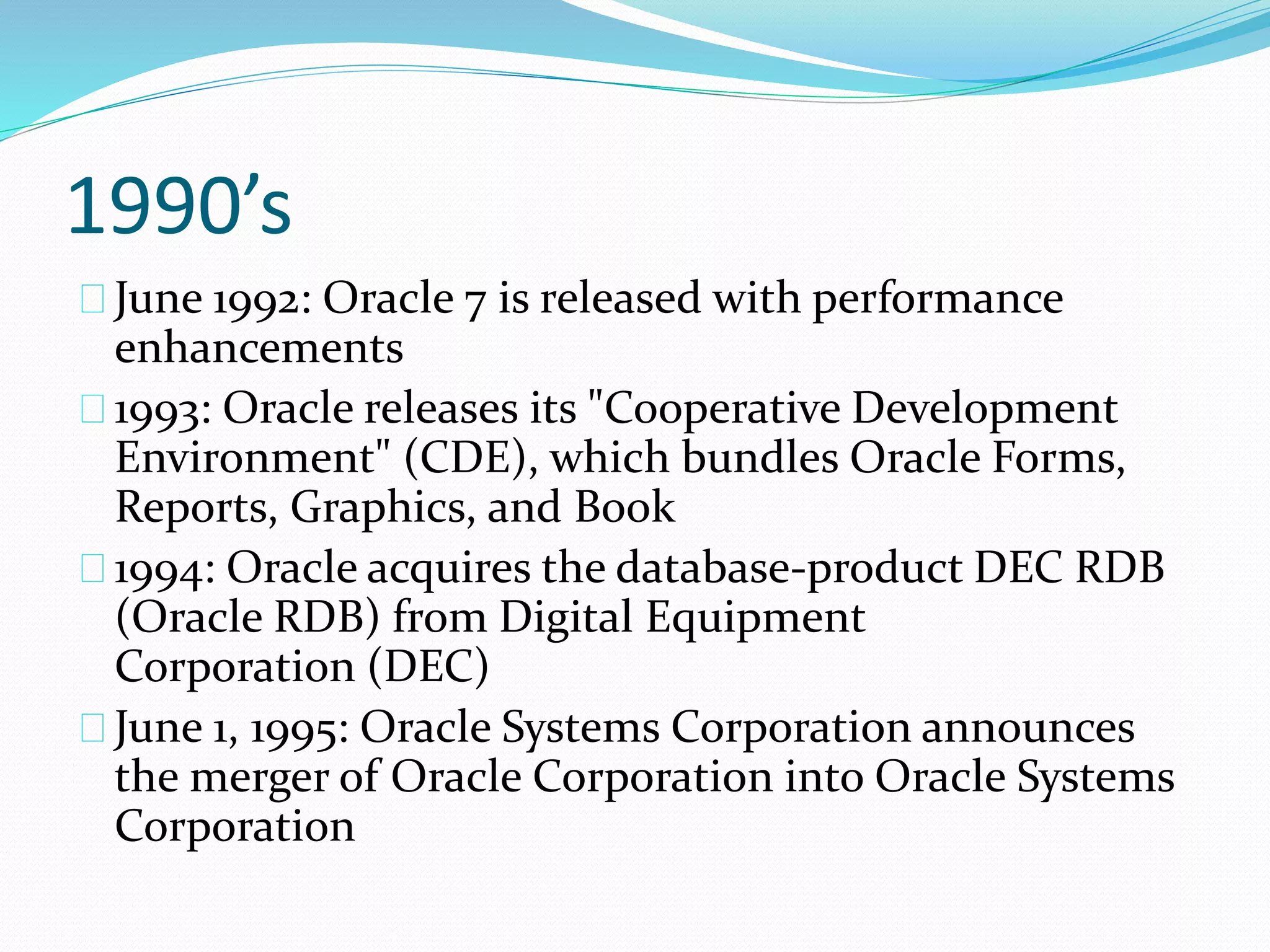 1990’s
June 1992: Oracle 7 is released with performance
enhancements
1993: Oracle releases its "Cooperative Development
Environment" (CDE), which bundles Oracle Forms,
Reports, Graphics, and Book
1994: Oracle acquires the database-product DEC RDB
(Oracle RDB) from Digital Equipment
Corporation (DEC)
June 1, 1995: Oracle Systems Corporation announces
the merger of Oracle Corporation into Oracle Systems
Corporation
 