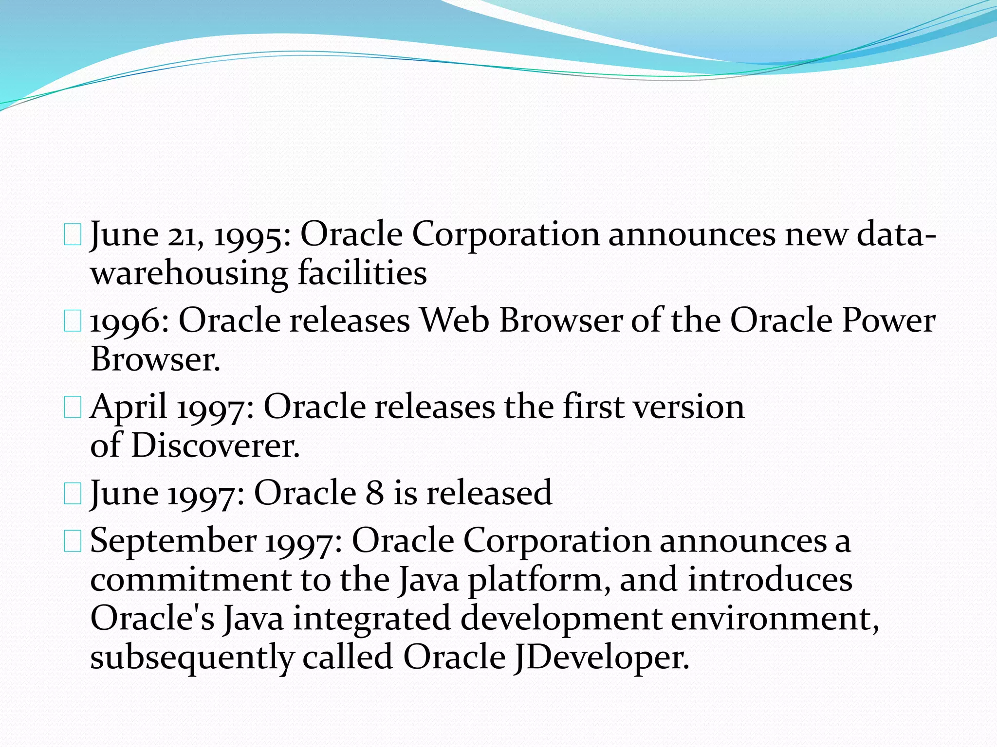 June 21, 1995: Oracle Corporation announces new data-
warehousing facilities
1996: Oracle releases Web Browser of the Oracle Power
Browser.
April 1997: Oracle releases the first version
of Discoverer.
June 1997: Oracle 8 is released
September 1997: Oracle Corporation announces a
commitment to the Java platform, and introduces
Oracle's Java integrated development environment,
subsequently called Oracle JDeveloper.
 