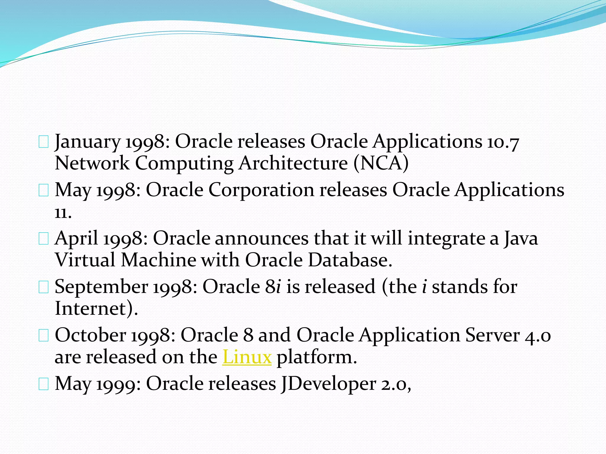 January 1998: Oracle releases Oracle Applications 10.7
Network Computing Architecture (NCA)
May 1998: Oracle Corporation releases Oracle Applications
11.
April 1998: Oracle announces that it will integrate a Java
Virtual Machine with Oracle Database.
September 1998: Oracle 8i is released (the i stands for
Internet).
October 1998: Oracle 8 and Oracle Application Server 4.0
are released on the Linux platform.
May 1999: Oracle releases JDeveloper 2.0,
 
