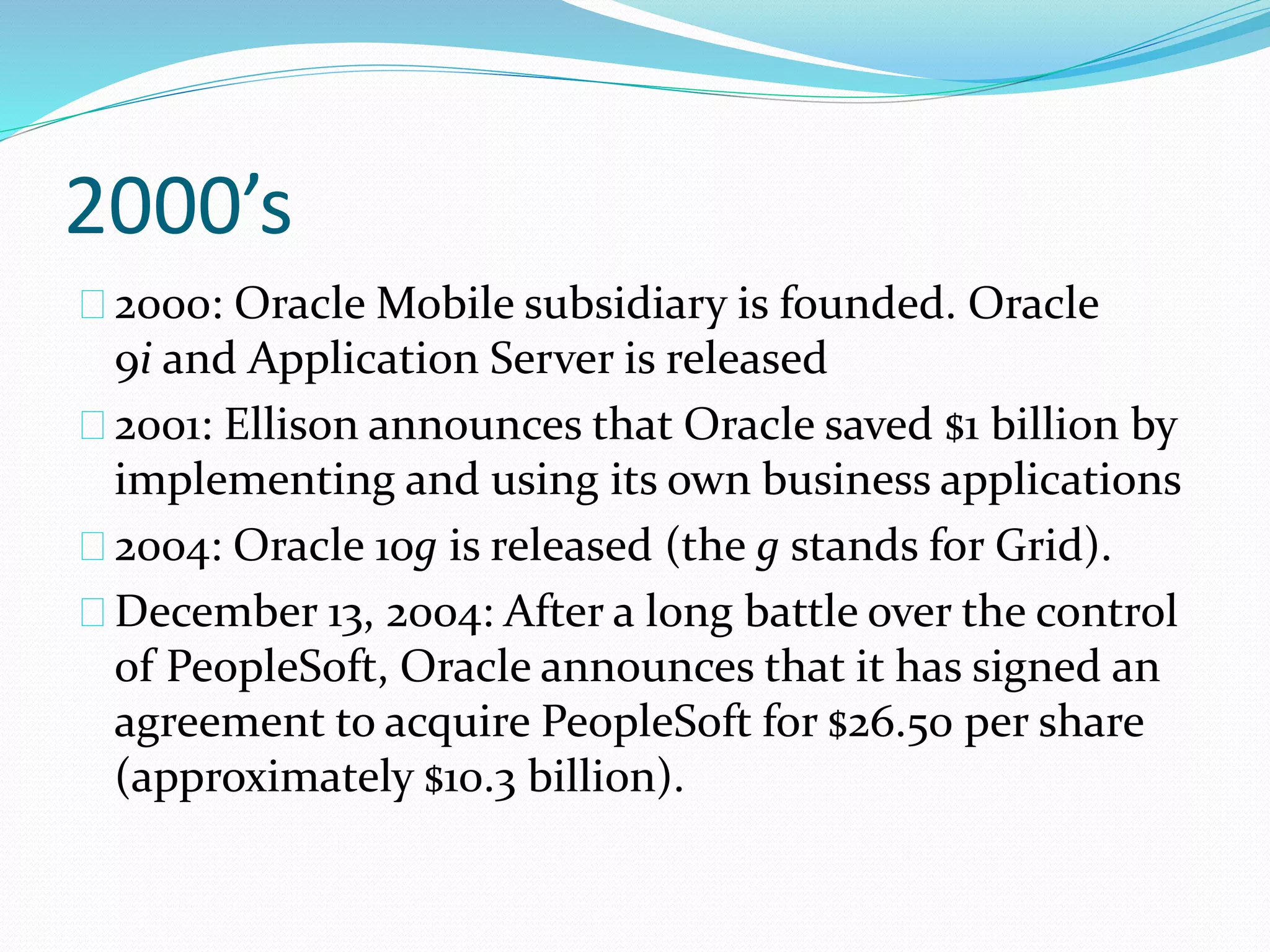 2000’s
2000: Oracle Mobile subsidiary is founded. Oracle
9i and Application Server is released
2001: Ellison announces that Oracle saved $1 billion by
implementing and using its own business applications
2004: Oracle 10g is released (the g stands for Grid).
December 13, 2004: After a long battle over the control
of PeopleSoft, Oracle announces that it has signed an
agreement to acquire PeopleSoft for $26.50 per share
(approximately $10.3 billion).
 