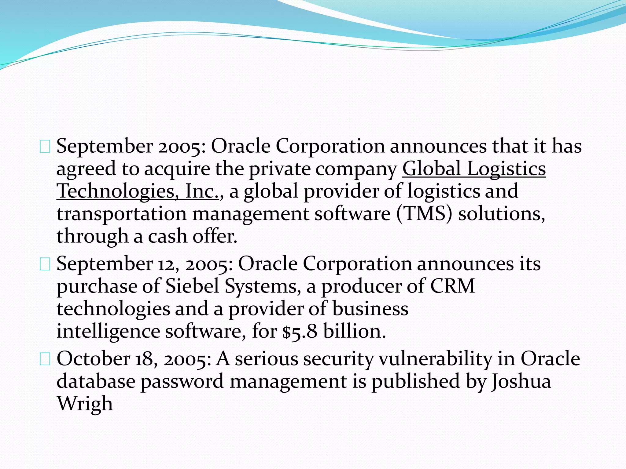 September 2005: Oracle Corporation announces that it has
agreed to acquire the private company Global Logistics
Technologies, Inc., a global provider of logistics and
transportation management software (TMS) solutions,
through a cash offer.
September 12, 2005: Oracle Corporation announces its
purchase of Siebel Systems, a producer of CRM
technologies and a provider of business
intelligence software, for $5.8 billion.
October 18, 2005: A serious security vulnerability in Oracle
database password management is published by Joshua
Wrigh
 