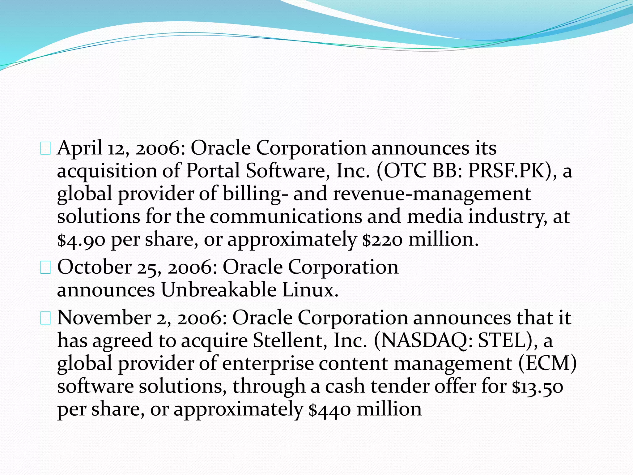 April 12, 2006: Oracle Corporation announces its
acquisition of Portal Software, Inc. (OTC BB: PRSF.PK), a
global provider of billing- and revenue-management
solutions for the communications and media industry, at
$4.90 per share, or approximately $220 million.
October 25, 2006: Oracle Corporation
announces Unbreakable Linux.
November 2, 2006: Oracle Corporation announces that it
has agreed to acquire Stellent, Inc. (NASDAQ: STEL), a
global provider of enterprise content management (ECM)
software solutions, through a cash tender offer for $13.50
per share, or approximately $440 million
 