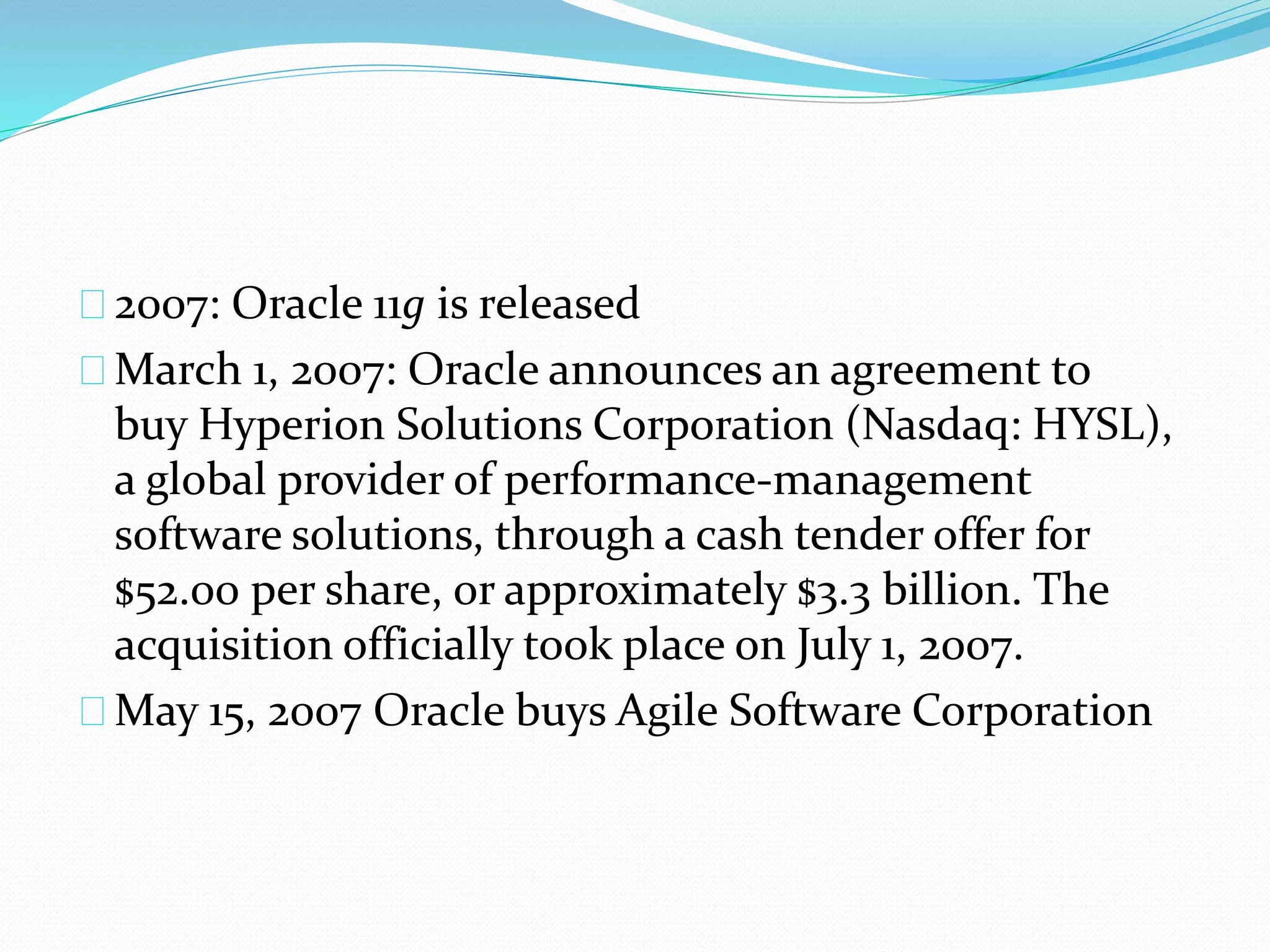 2007: Oracle 11g is released
March 1, 2007: Oracle announces an agreement to
buy Hyperion Solutions Corporation (Nasdaq: HYSL),
a global provider of performance-management
software solutions, through a cash tender offer for
$52.00 per share, or approximately $3.3 billion. The
acquisition officially took place on July 1, 2007.
May 15, 2007 Oracle buys Agile Software Corporation
 