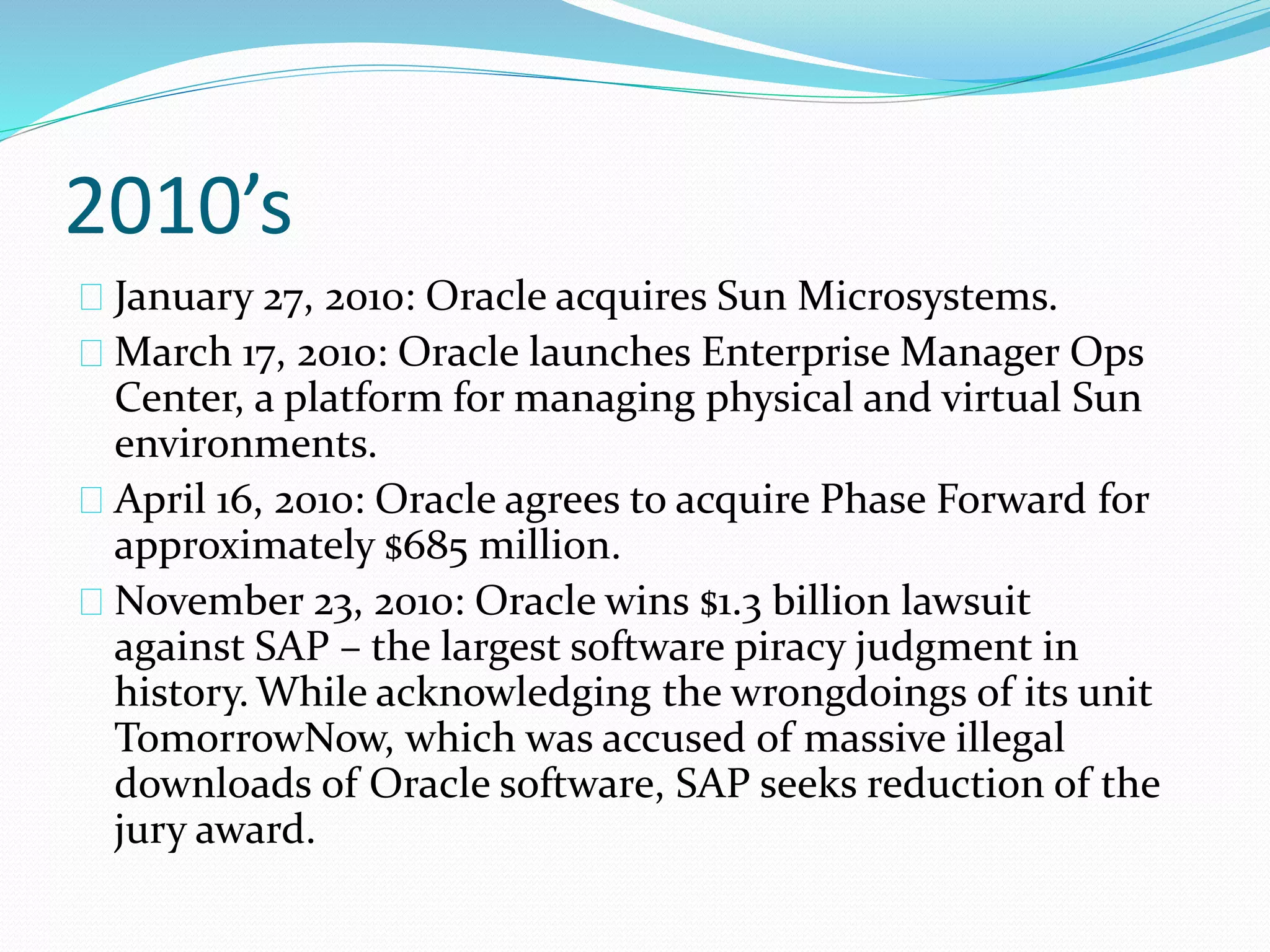 2010’s
January 27, 2010: Oracle acquires Sun Microsystems.
March 17, 2010: Oracle launches Enterprise Manager Ops
Center, a platform for managing physical and virtual Sun
environments.
April 16, 2010: Oracle agrees to acquire Phase Forward for
approximately $685 million.
November 23, 2010: Oracle wins $1.3 billion lawsuit
against SAP – the largest software piracy judgment in
history. While acknowledging the wrongdoings of its unit
TomorrowNow, which was accused of massive illegal
downloads of Oracle software, SAP seeks reduction of the
jury award.
 