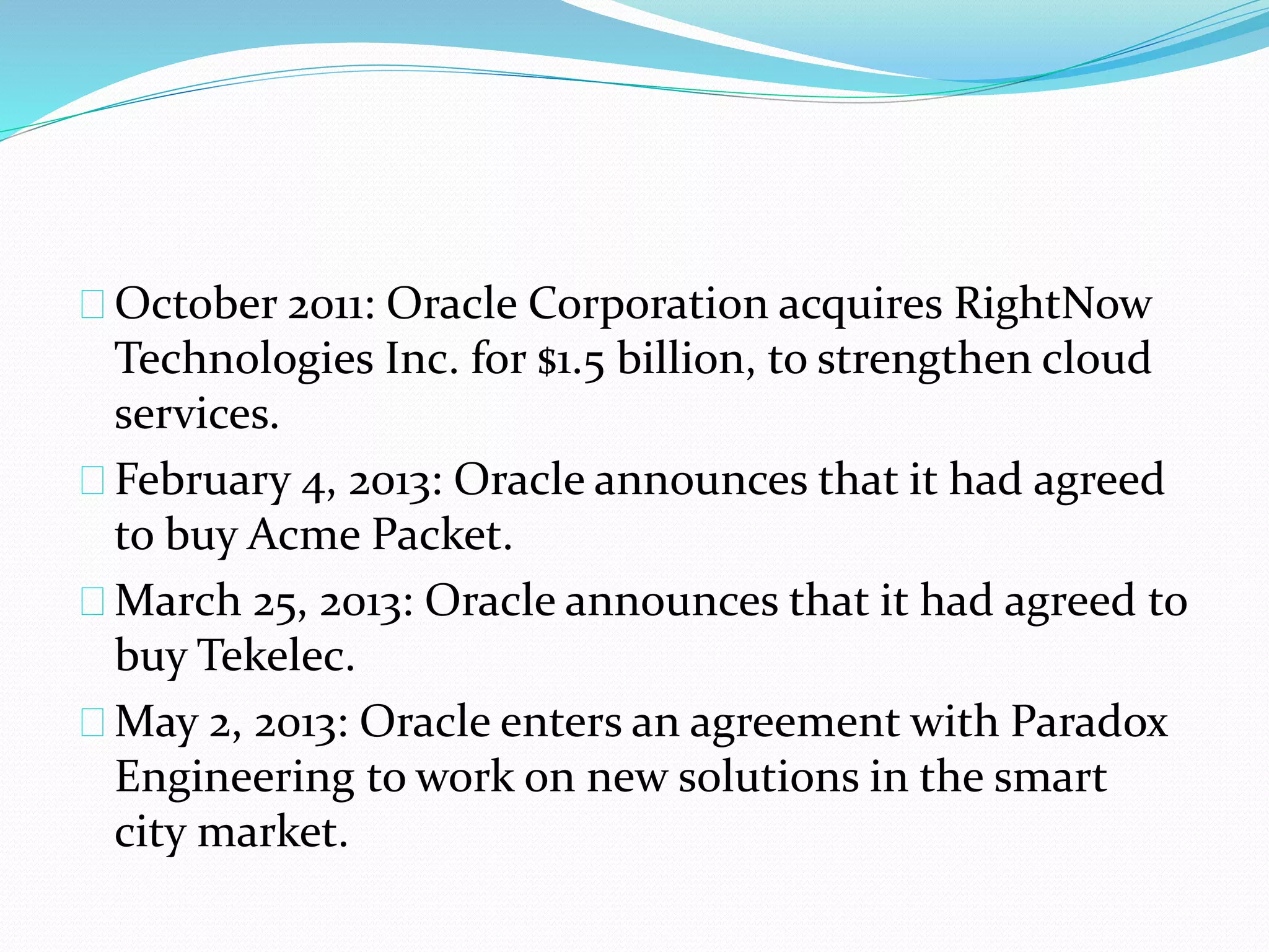 October 2011: Oracle Corporation acquires RightNow
Technologies Inc. for $1.5 billion, to strengthen cloud
services.
February 4, 2013: Oracle announces that it had agreed
to buy Acme Packet.
March 25, 2013: Oracle announces that it had agreed to
buy Tekelec.
May 2, 2013: Oracle enters an agreement with Paradox
Engineering to work on new solutions in the smart
city market.
 
