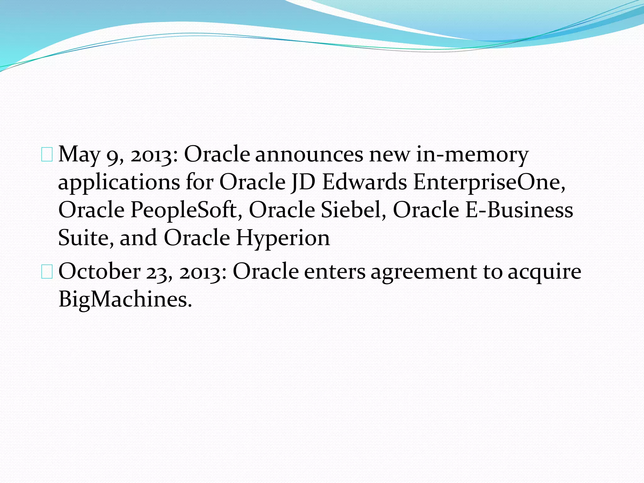May 9, 2013: Oracle announces new in-memory
applications for Oracle JD Edwards EnterpriseOne,
Oracle PeopleSoft, Oracle Siebel, Oracle E-Business
Suite, and Oracle Hyperion
October 23, 2013: Oracle enters agreement to acquire
BigMachines.
 