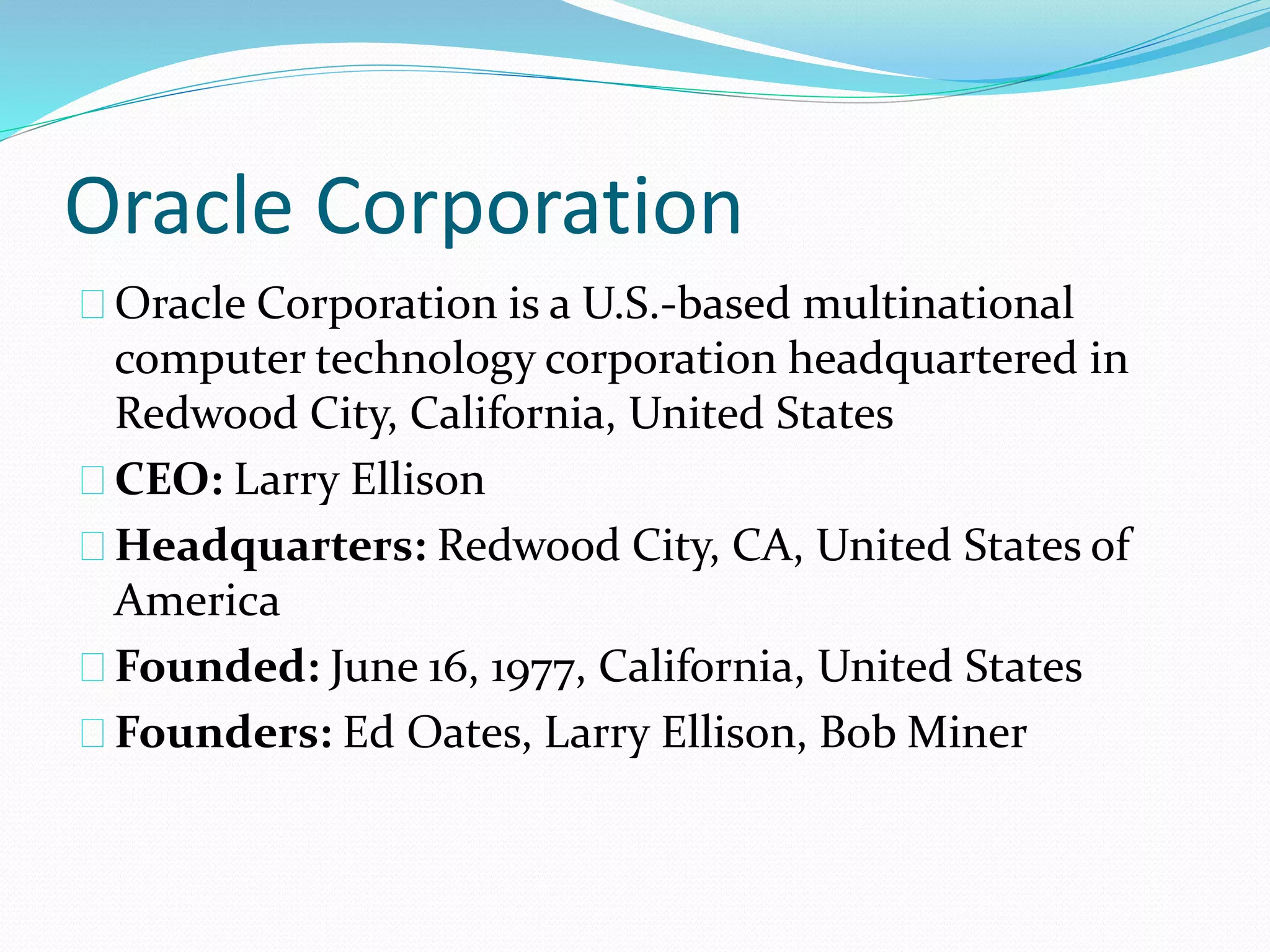 Oracle Corporation
Oracle Corporation is a U.S.-based multinational
computer technology corporation headquartered in
Redwood City, California, United States
CEO: Larry Ellison
Headquarters: Redwood City, CA, United States of
America
Founded: June 16, 1977, California, United States
Founders: Ed Oates, Larry Ellison, Bob Miner
 