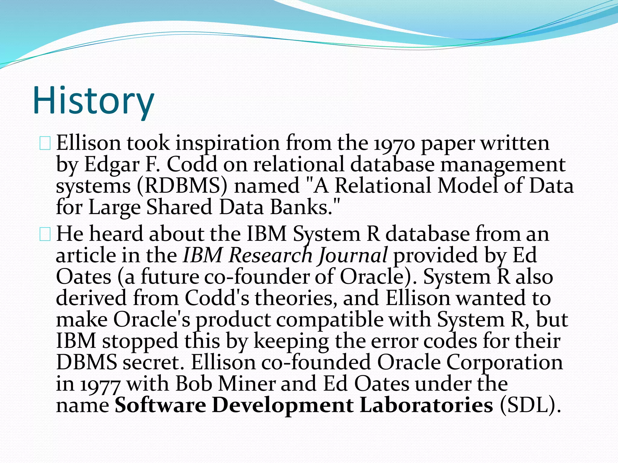 History
Ellison took inspiration from the 1970 paper written
by Edgar F. Codd on relational database management
systems (RDBMS) named "A Relational Model of Data
for Large Shared Data Banks."
He heard about the IBM System R database from an
article in the IBM Research Journal provided by Ed
Oates (a future co-founder of Oracle). System R also
derived from Codd's theories, and Ellison wanted to
make Oracle's product compatible with System R, but
IBM stopped this by keeping the error codes for their
DBMS secret. Ellison co-founded Oracle Corporation
in 1977 with Bob Miner and Ed Oates under the
name Software Development Laboratories (SDL).
 