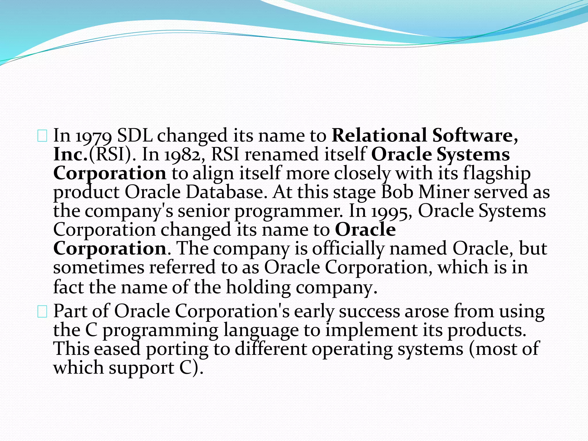In 1979 SDL changed its name to Relational Software,
Inc.(RSI). In 1982, RSI renamed itself Oracle Systems
Corporation to align itself more closely with its flagship
product Oracle Database. At this stage Bob Miner served as
the company's senior programmer. In 1995, Oracle Systems
Corporation changed its name to Oracle
Corporation. The company is officially named Oracle, but
sometimes referred to as Oracle Corporation, which is in
fact the name of the holding company.
Part of Oracle Corporation's early success arose from using
the C programming language to implement its products.
This eased porting to different operating systems (most of
which support C).
 