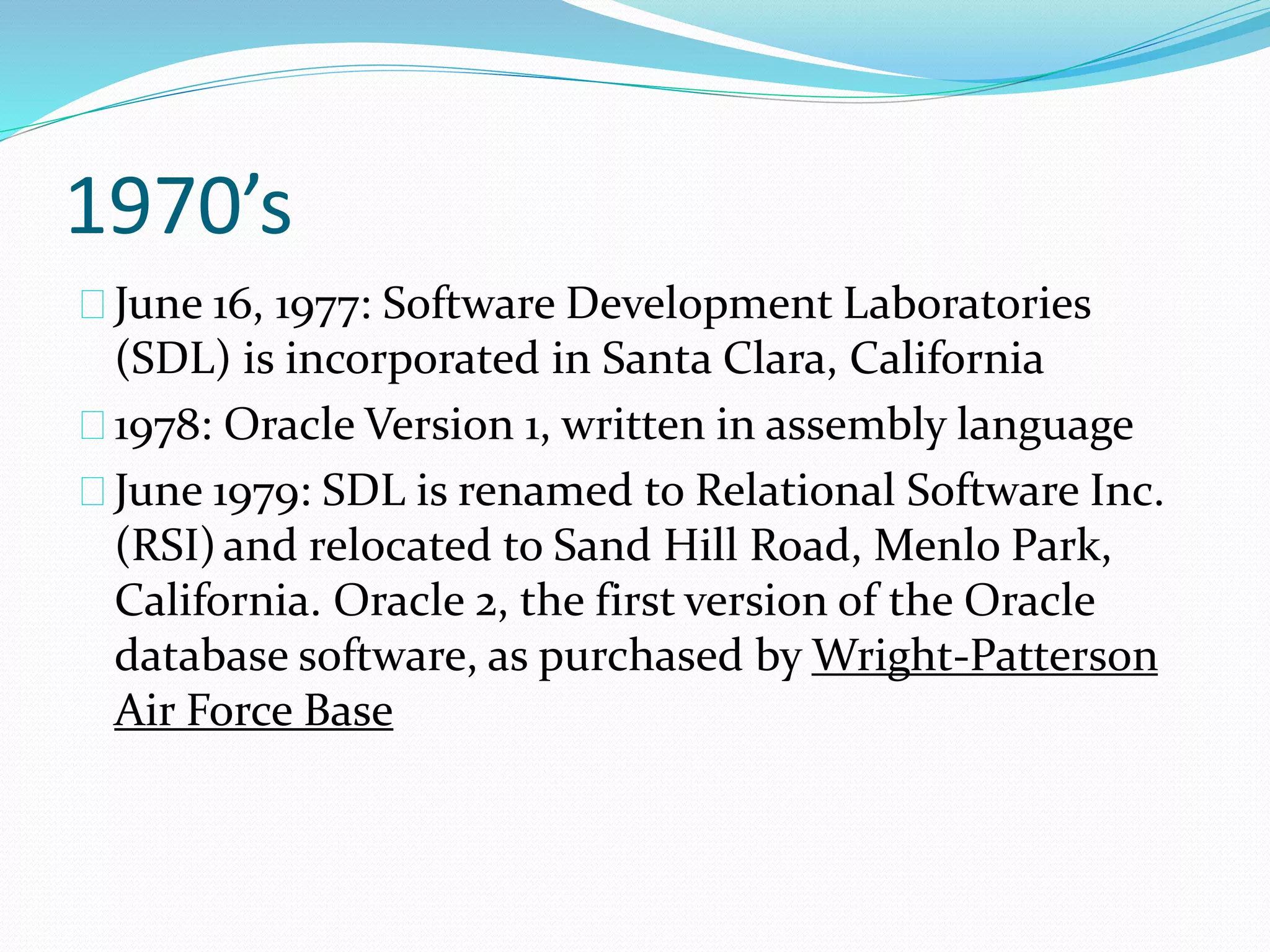 1970’s
June 16, 1977: Software Development Laboratories
(SDL) is incorporated in Santa Clara, California
1978: Oracle Version 1, written in assembly language
June 1979: SDL is renamed to Relational Software Inc.
(RSI)and relocated to Sand Hill Road, Menlo Park,
California. Oracle 2, the first version of the Oracle
database software, as purchased by Wright-Patterson
Air Force Base
 
