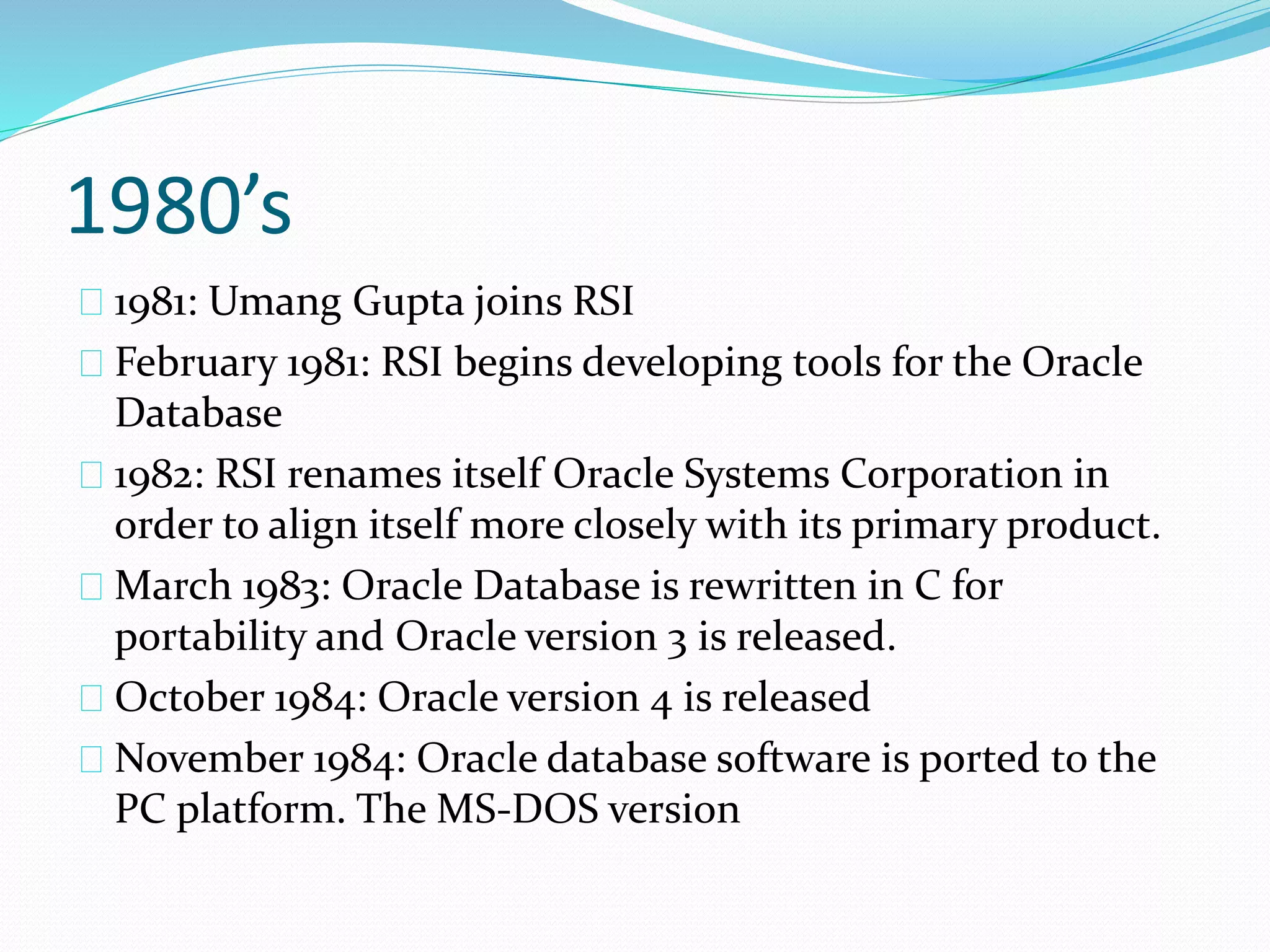1980’s
1981: Umang Gupta joins RSI
February 1981: RSI begins developing tools for the Oracle
Database
1982: RSI renames itself Oracle Systems Corporation in
order to align itself more closely with its primary product.
March 1983: Oracle Database is rewritten in C for
portability and Oracle version 3 is released.
October 1984: Oracle version 4 is released
November 1984: Oracle database software is ported to the
PC platform. The MS-DOS version
 