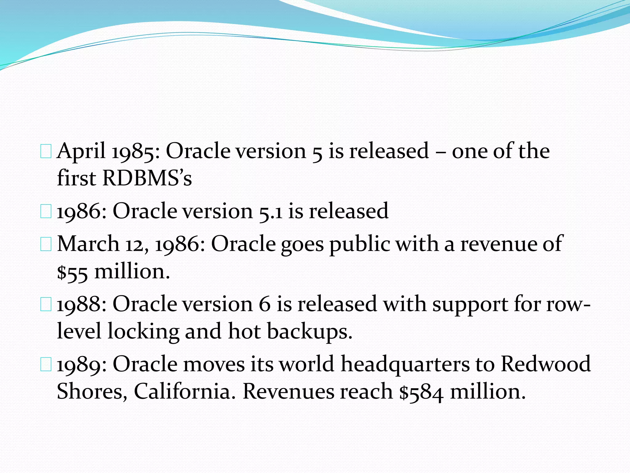 April 1985: Oracle version 5 is released – one of the
first RDBMS’s
1986: Oracle version 5.1 is released
March 12, 1986: Oracle goes public with a revenue of
$55 million.
1988: Oracle version 6 is released with support for row-
level locking and hot backups.
1989: Oracle moves its world headquarters to Redwood
Shores, California. Revenues reach $584 million.
 
