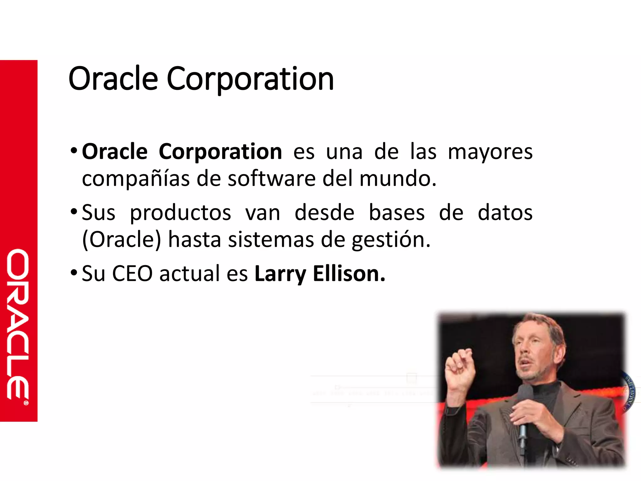 Oracle Corporation 
• Oracle Corporation es una de las mayores 
compañías de software del mundo. 
• Sus productos van desde bases de datos 
(Oracle) hasta sistemas de gestión. 
• Su CEO actual es Larry Ellison. 
 