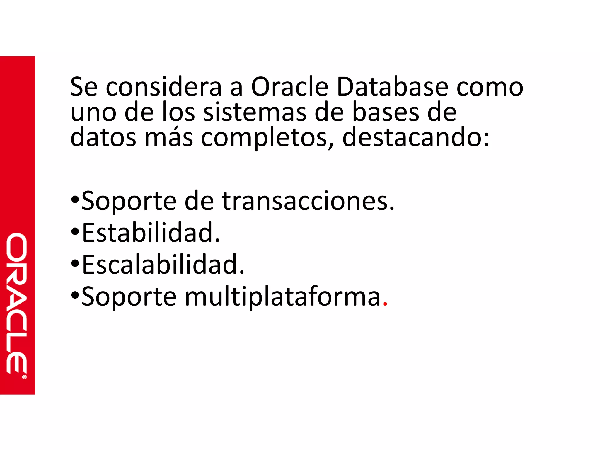 Se considera a Oracle Database como 
uno de los sistemas de bases de 
datos más completos, destacando: 
•Soporte de transacciones. 
•Estabilidad. 
•Escalabilidad. 
•Soporte multiplataforma. 
 