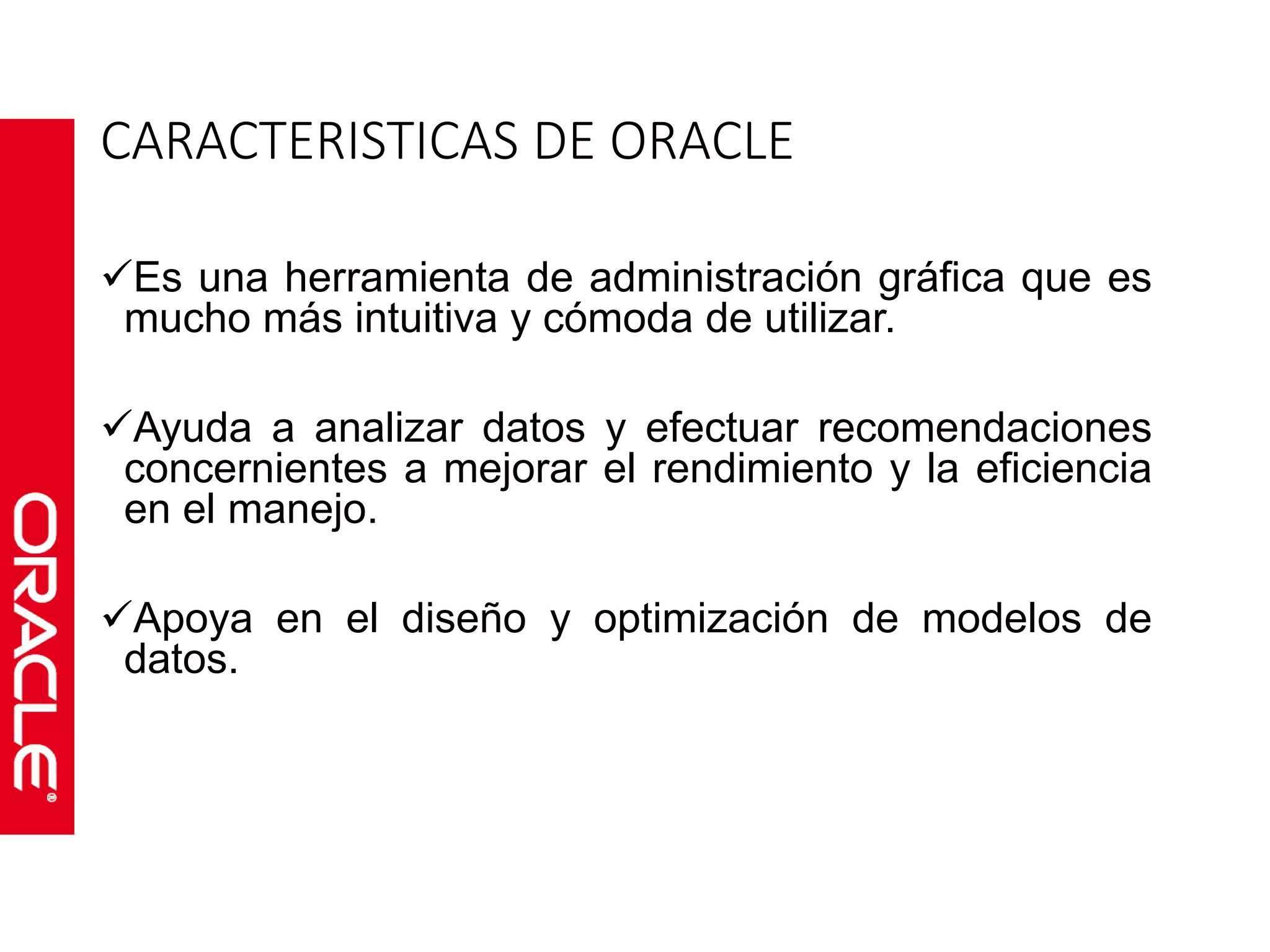 CARACTERISTICAS DE ORACLE 
Es una herramienta de administración gráfica que es 
mucho más intuitiva y cómoda de utilizar. 
Ayuda a analizar datos y efectuar recomendaciones 
concernientes a mejorar el rendimiento y la eficiencia 
en el manejo. 
Apoya en el diseño y optimización de modelos de 
datos. 
 