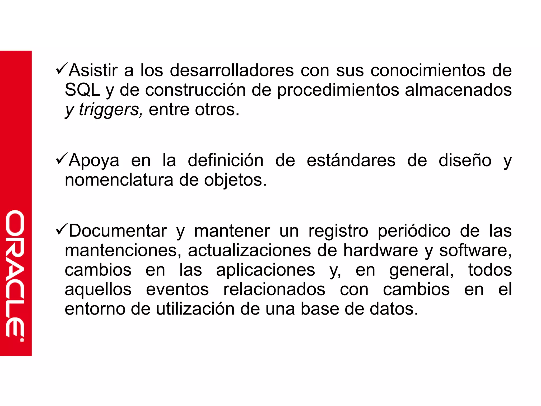 Asistir a los desarrolladores con sus conocimientos de 
SQL y de construcción de procedimientos almacenados 
y triggers, entre otros. 
Apoya en la definición de estándares de diseño y 
nomenclatura de objetos. 
Documentar y mantener un registro periódico de las 
mantenciones, actualizaciones de hardware y software, 
cambios en las aplicaciones y, en general, todos 
aquellos eventos relacionados con cambios en el 
entorno de utilización de una base de datos. 
 