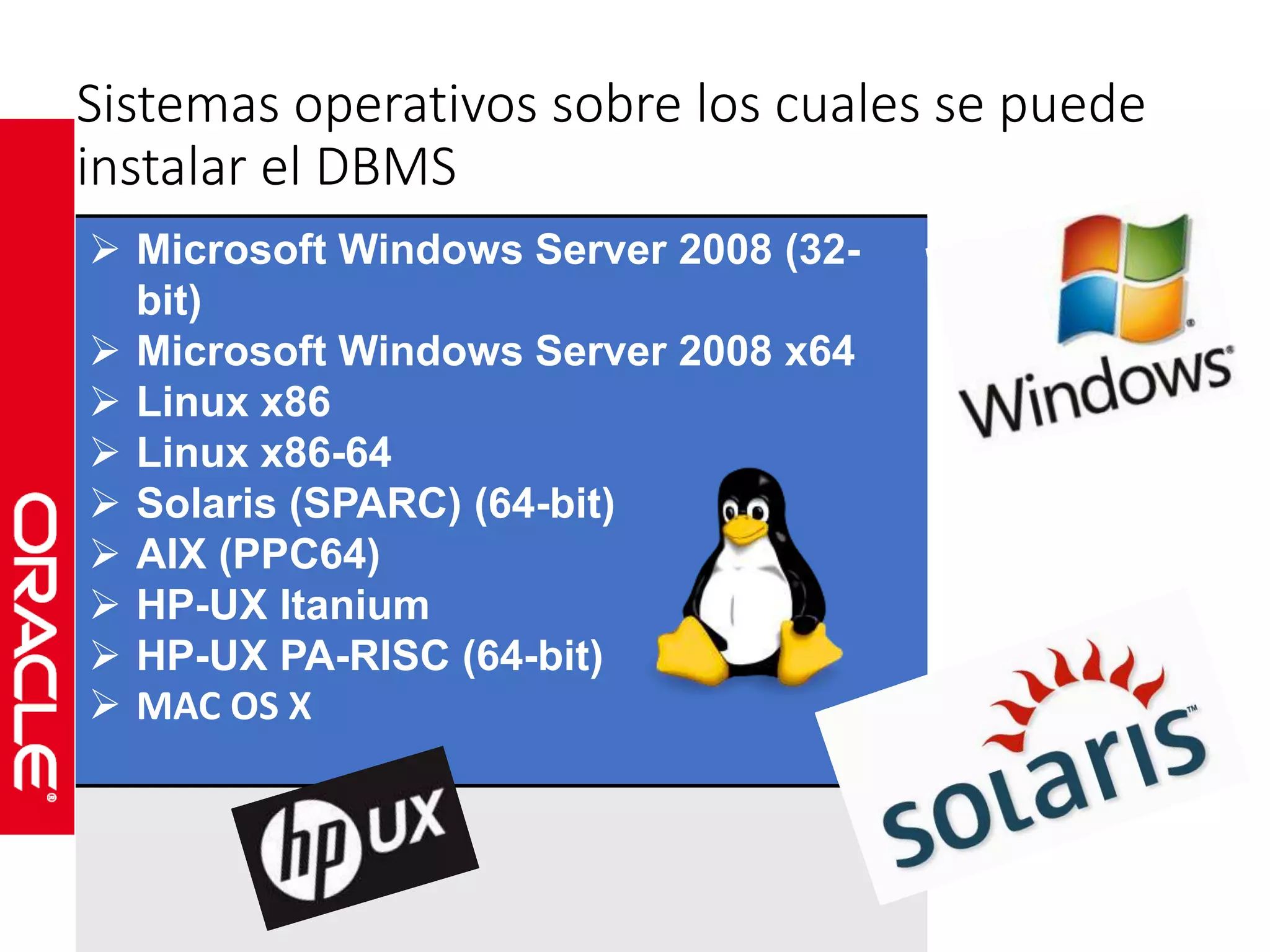Sistemas operativos sobre los cuales se puede 
instalar el DBMS 
 Microsoft Windows Server 2008 (32- 
bit) 
 Microsoft Windows Server 2008 x64 
 Linux x86 
 Linux x86-64 
 Solaris (SPARC) (64-bit) 
 AIX (PPC64) 
 HP-UX Itanium 
 HP-UX PA-RISC (64-bit) 
 MAC OS X 
 