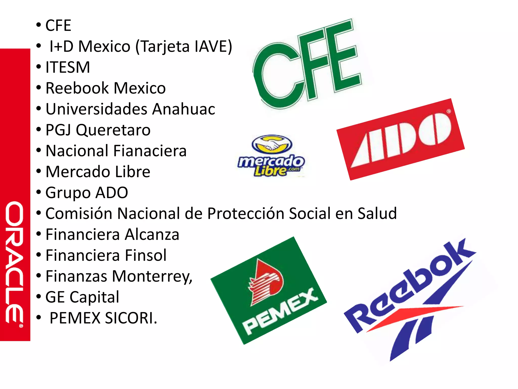 • CFE 
• I+D Mexico (Tarjeta IAVE) 
• ITESM 
• Reebook Mexico 
• Universidades Anahuac 
• PGJ Queretaro 
• Nacional Fianaciera 
• Mercado Libre 
• Grupo ADO 
• Comisión Nacional de Protección Social en Salud 
• Financiera Alcanza 
• Financiera Finsol 
• Finanzas Monterrey, 
• GE Capital 
• PEMEX SICORI. 
 